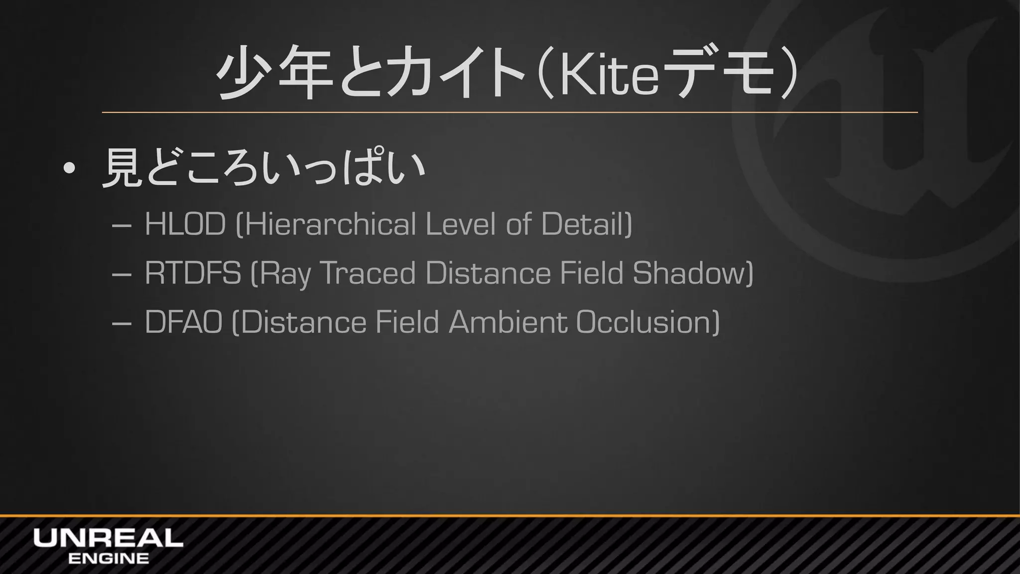 少年とカイト（Kiteデモ）
• 見どころいっぱい
– HLOD (Hierarchical Level of Detail)
– RTDFS (Ray Traced Distance Field Shadow)
– DFAO (Distance Field Ambient Occlusion)
 