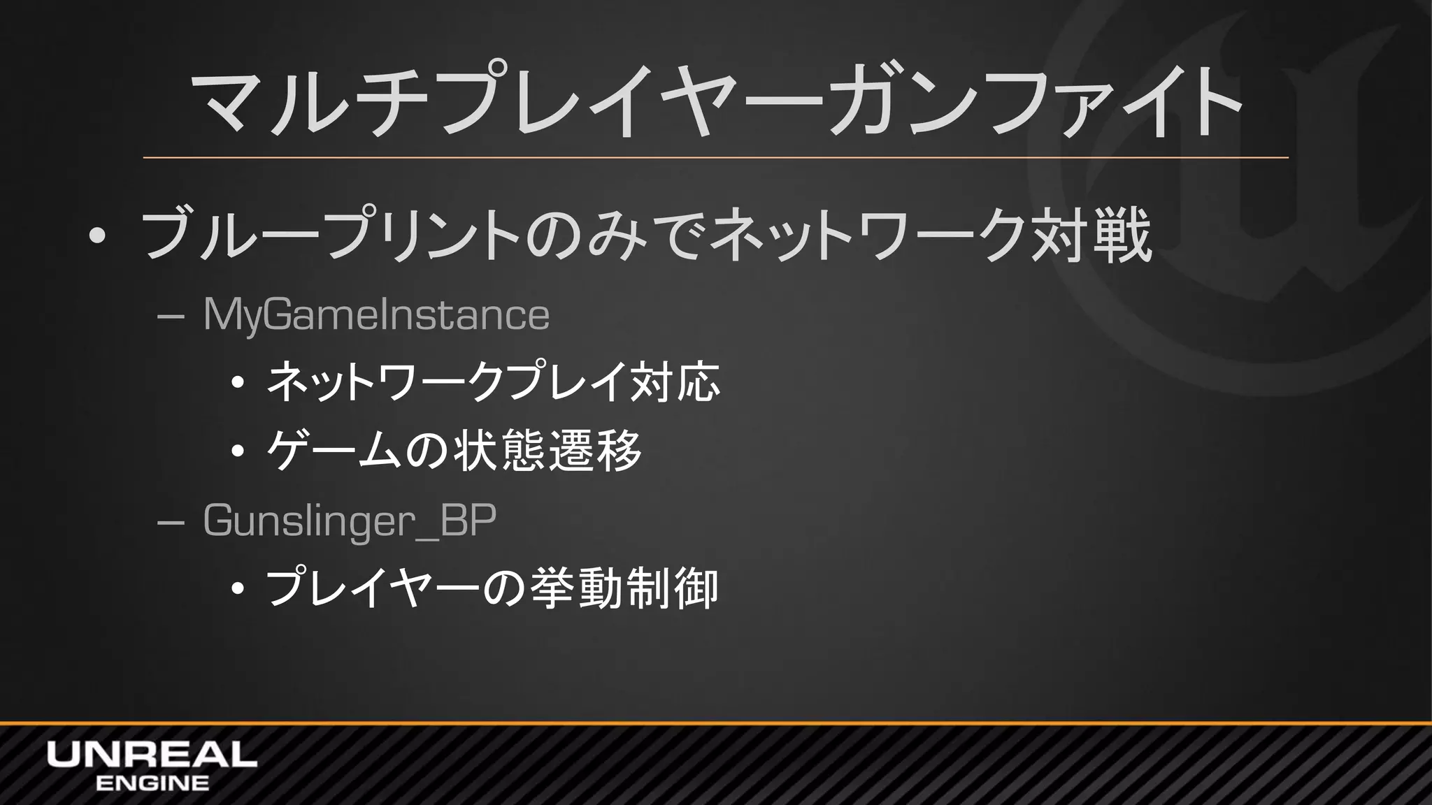 マルチプレイヤーガンファイト
• ブループリントのみでネットワーク対戦
– MyGameInstance
• ネットワークプレイ対応
• ゲームの状態遷移
– Gunslinger_BP
• プレイヤーの挙動制御
 