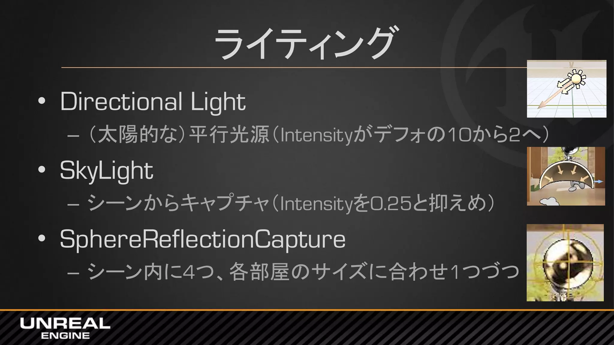 ライティング
• Directional Light
– （太陽的な）平行光源（Intensityがデフォの10から2へ）
• SkyLight
– シーンからキャプチャ（Intensityを0.25と抑えめ）
• SphereReflectionCapture
– シーン内に4つ、各部屋のサイズに合わせ1つづつ
 
