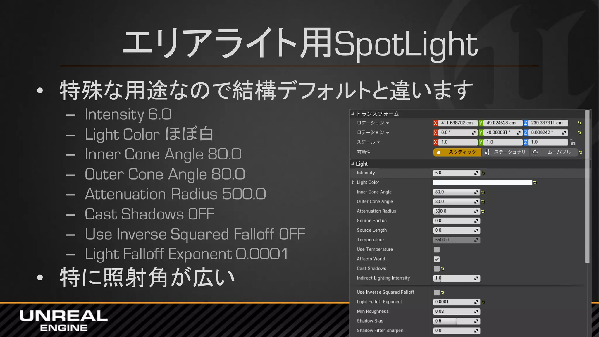 エリアライト用SpotLight
• 特殊な用途なので結構デフォルトと違います
– Intensity 6.0
– Light Color ほぼ白
– Inner Cone Angle 80.0
– Outer Cone Angle 80.0
– Attenuation Radius 500.0
– Cast Shadows OFF
– Use Inverse Squared Falloff OFF
– Light Falloff Exponent 0.0001
• 特に照射角が広い
 