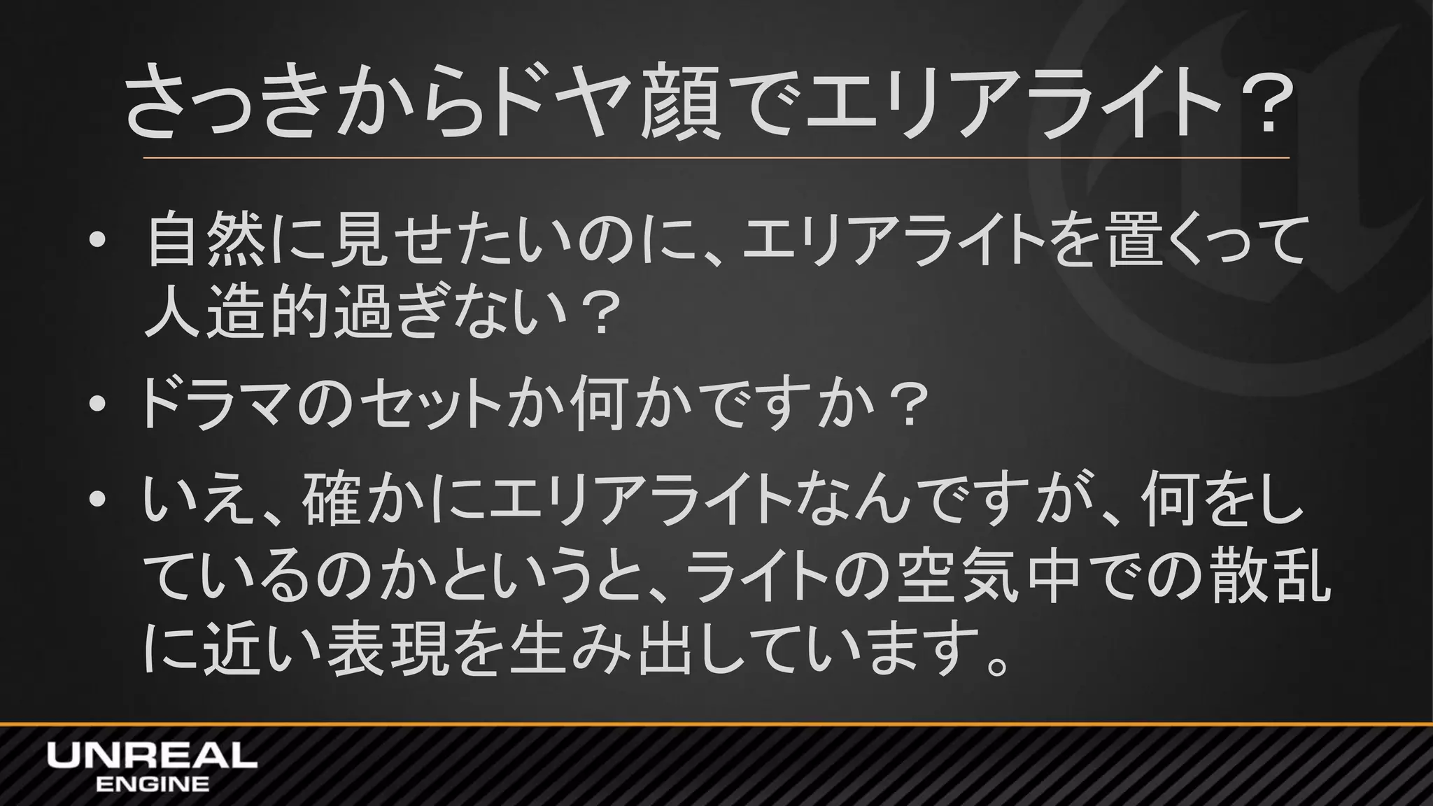 さっきからドヤ顔でエリアライト？
• 自然に見せたいのに、エリアライトを置くって
人造的過ぎない？
• ドラマのセットか何かですか？
• いえ、確かにエリアライトなんですが、何をし
ているのかというと、ライトの空気中での散乱
に近い表現を生み出しています。
 