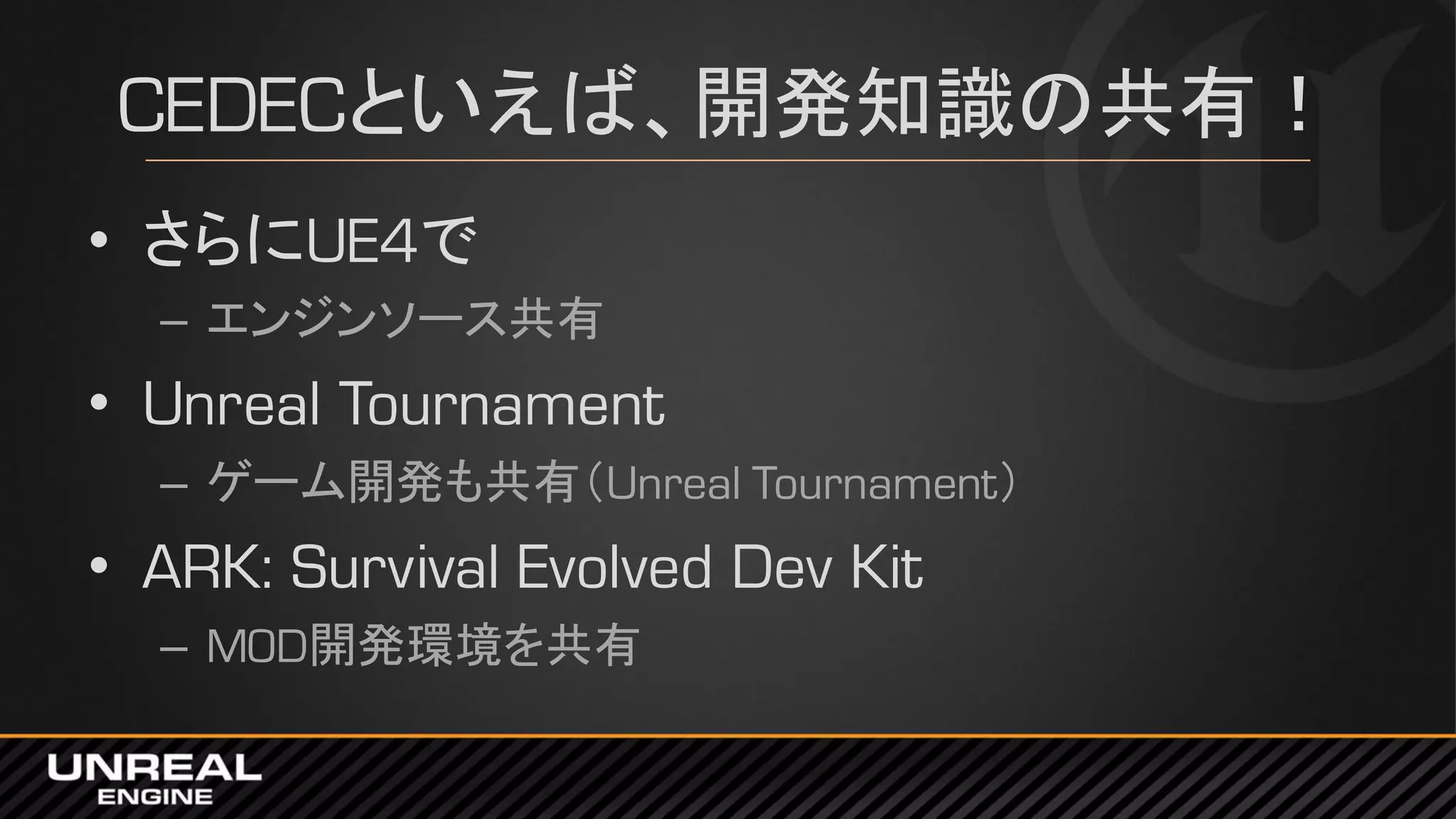 CEDECといえば、開発知識の共有！
• さらにUE4で
– エンジンソース共有
• Unreal Tournament
– ゲーム開発も共有（Unreal Tournament）
• ARK: Survival Evolved Dev Kit
– MOD開発環境を共有
 