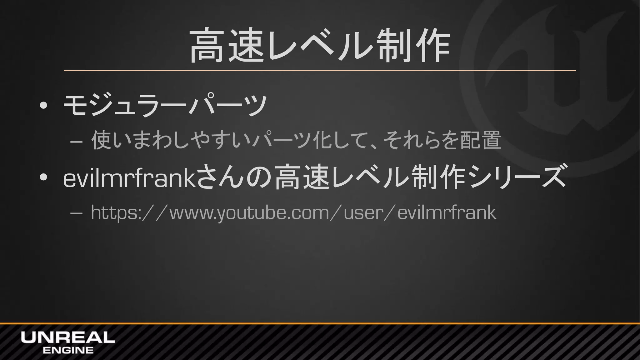 高速レベル制作
• モジュラーパーツ
– 使いまわしやすいパーツ化して、それらを配置
• evilmrfrankさんの高速レベル制作シリーズ
– https://www.youtube.com/user/evilmrfrank
 