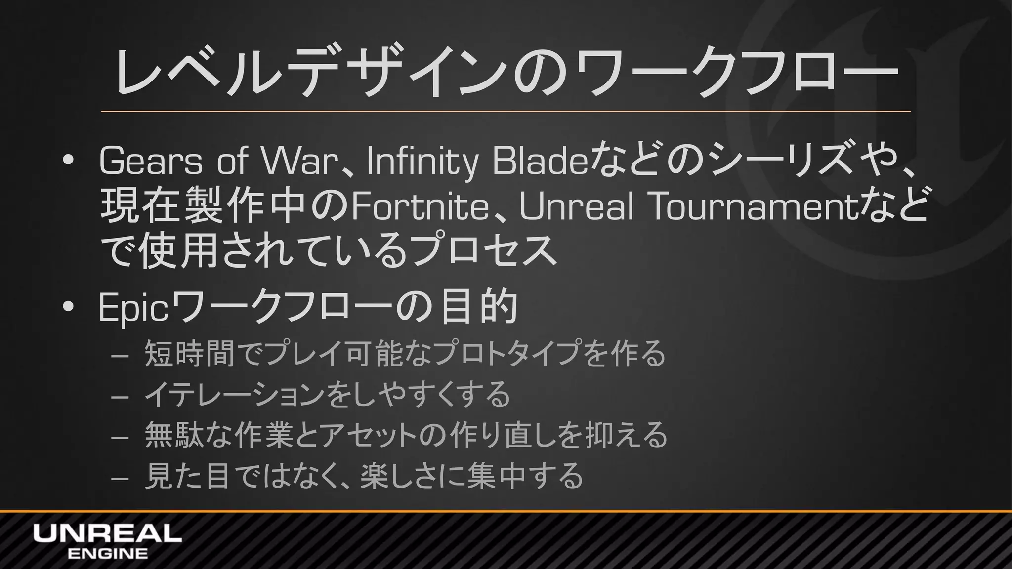 レベルデザインのワークフロー
• Gears of War、Infinity Bladeなどのシーリズや、
現在製作中のFortnite、Unreal Tournamentなど
で使用されているプロセス
• Epicワークフローの目的
– 短時間でプレイ可能なプロトタイプを作る
– イテレーションをしやすくする
– 無駄な作業とアセットの作り直しを抑える
– 見た目ではなく、楽しさに集中する
 