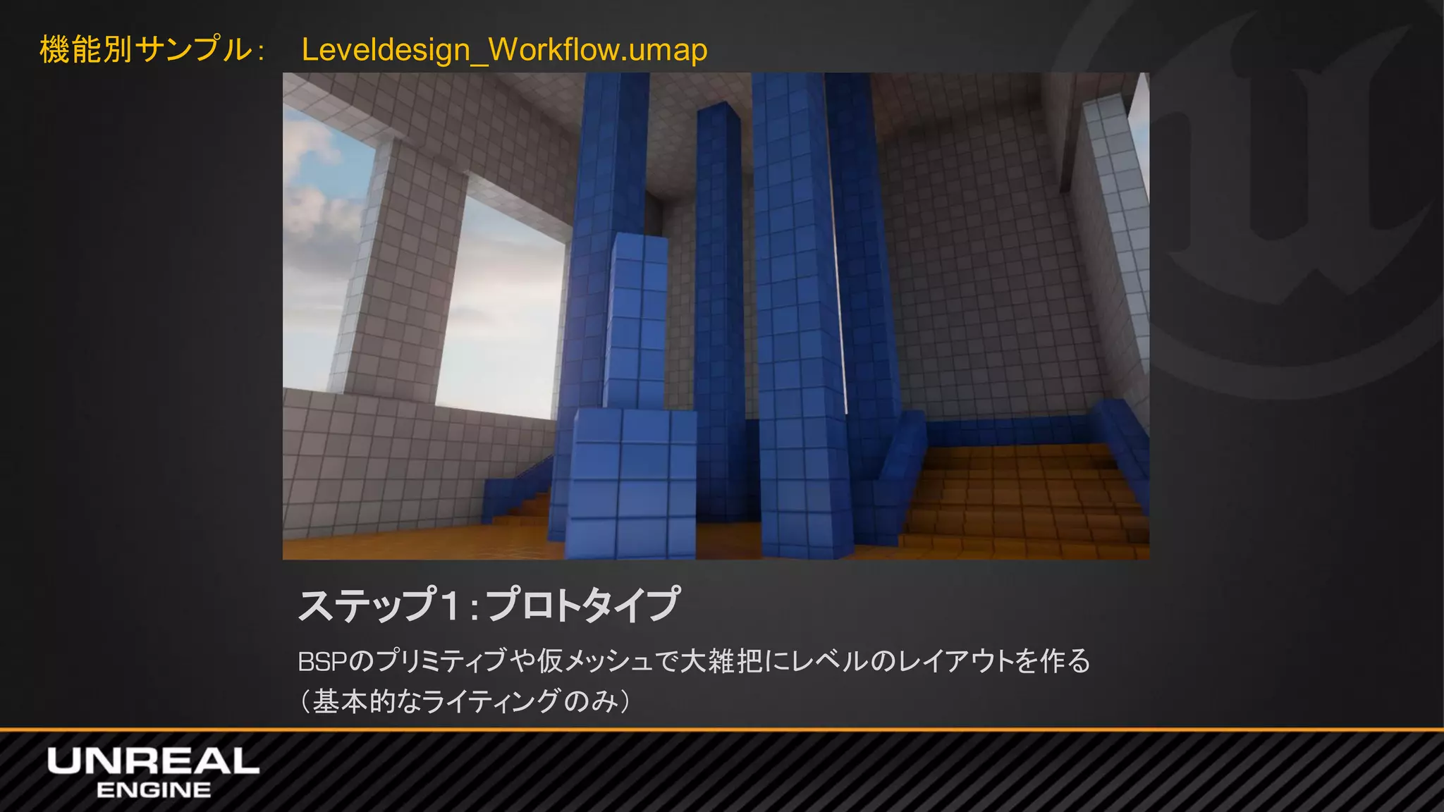 ステップ１：プロトタイプ
BSPのプリミティブや仮メッシュで大雑把にレベルのレイアウトを作る
（基本的なライティングのみ）
機能別サンプル： Leveldesign_Workflow.umap
 
