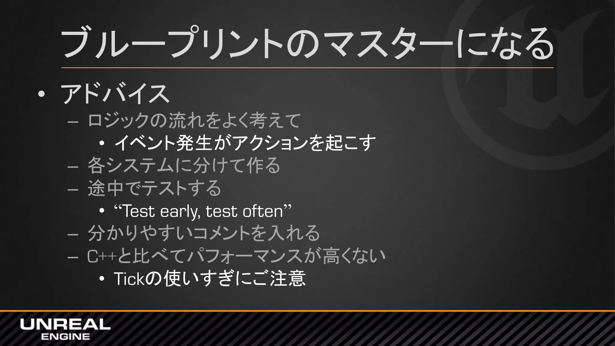 ブループリントのマスターになる
• アドバイス
– ロジックの流れをよく考えて
• イベント発生がアクションを起こす
– 各システムに分けて作る
– 途中でテストする
• “Test early, test often”
– 分かりやすいコメントを入れる
– C++と比べてパフォーマンスが高くない
• Tickの使いすぎにご注意
 