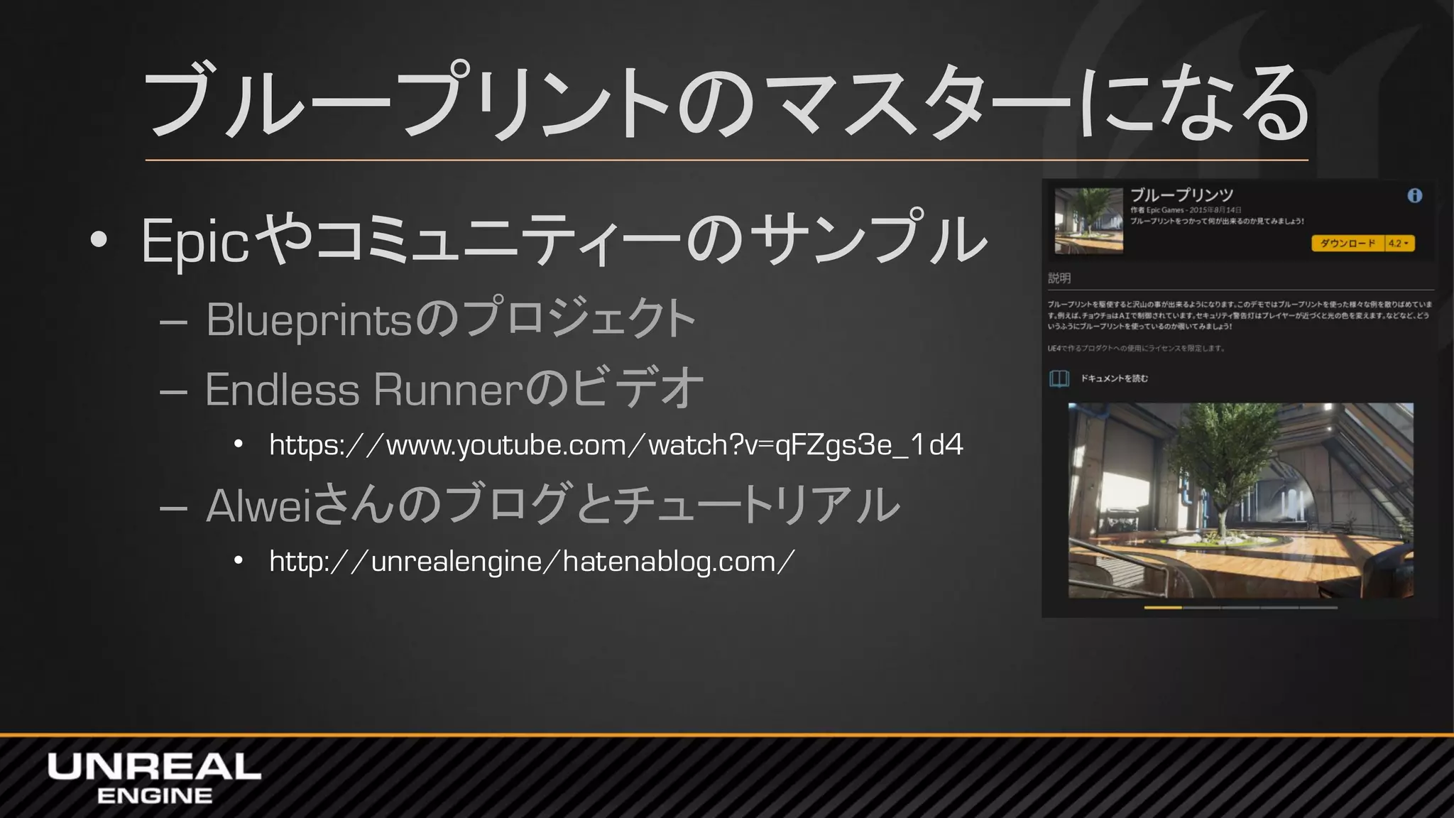 ブループリントのマスターになる
• Epicやコミュニティーのサンプル
– Blueprintsのプロジェクト
– Endless Runnerのビデオ
• https://www.youtube.com/watch?v=qFZgs3e_1d4
– Alweiさんのブログとチュートリアル
• http://unrealengine/hatenablog.com/
 