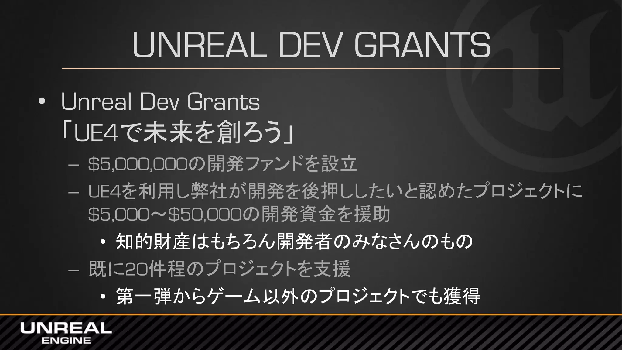 UNREAL DEV GRANTS
• Unreal Dev Grants
「UE4で未来を創ろう」
– $5,000,000の開発ファンドを設立
– UE4を利用し弊社が開発を後押ししたいと認めたプロジェクトに
$5,000～$50,000の開発資金を援助
• 知的財産はもちろん開発者のみなさんのもの
– 既に20件程のプロジェクトを支援
• 第一弾からゲーム以外のプロジェクトでも獲得
 