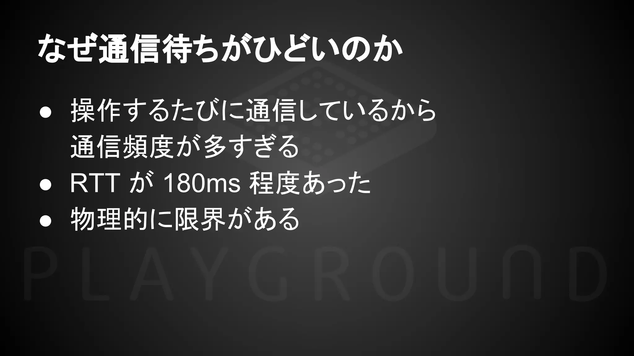 なぜ通信待ちがひどいのか
● 操作するたびに通信しているから
通信頻度が多すぎる
● RTT が 180ms 程度あった
● 物理的に限界がある
 