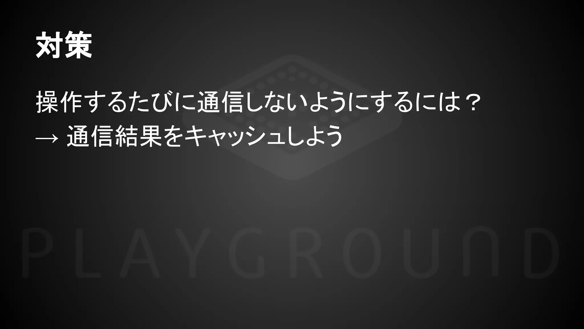 対策
操作するたびに通信しないようにするには？
→ 通信結果をキャッシュしよう
 