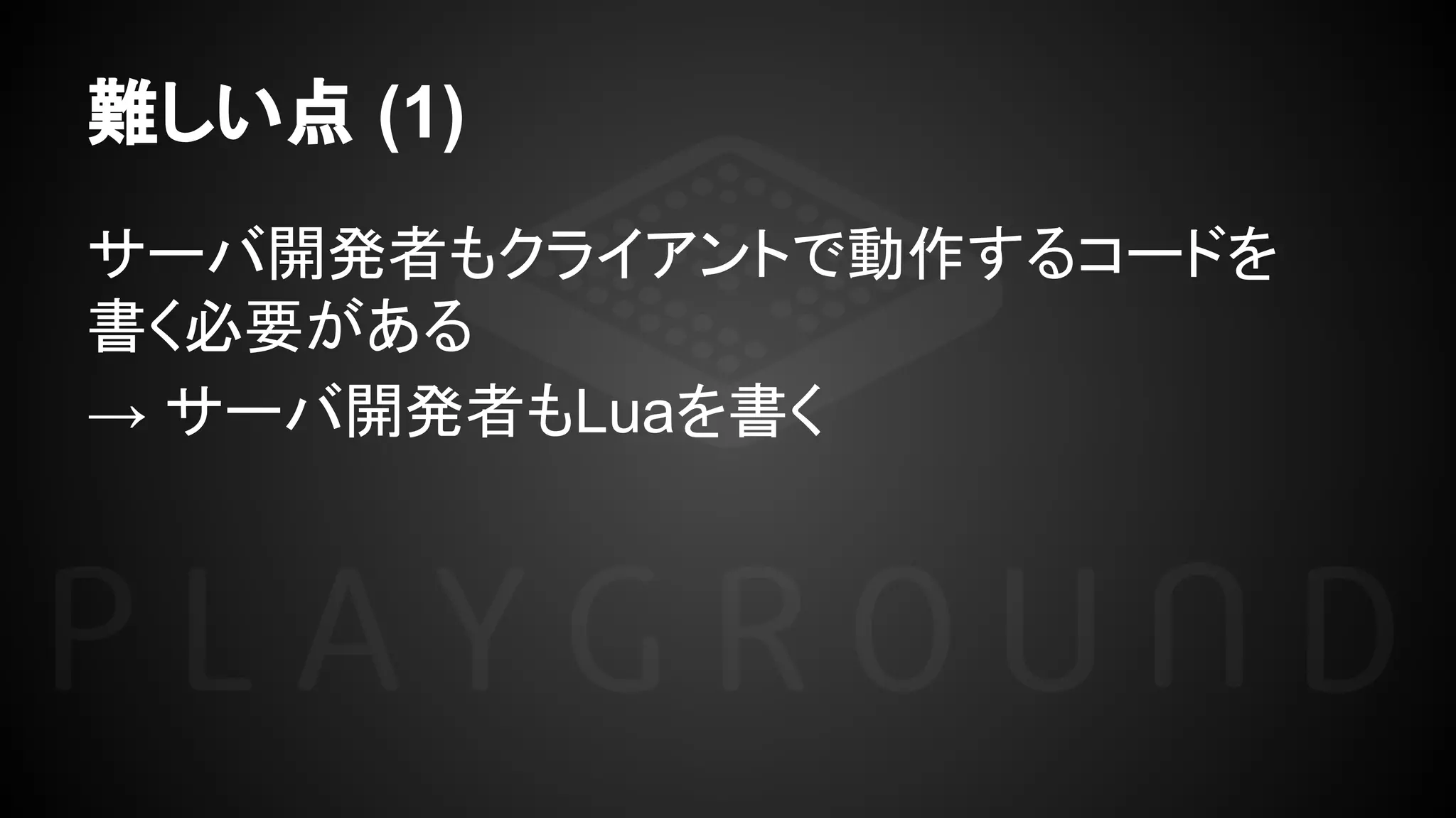 難しい点 (1)
サーバ開発者もクライアントで動作するコードを
書く必要がある
→ サーバ開発者もLuaを書く
 