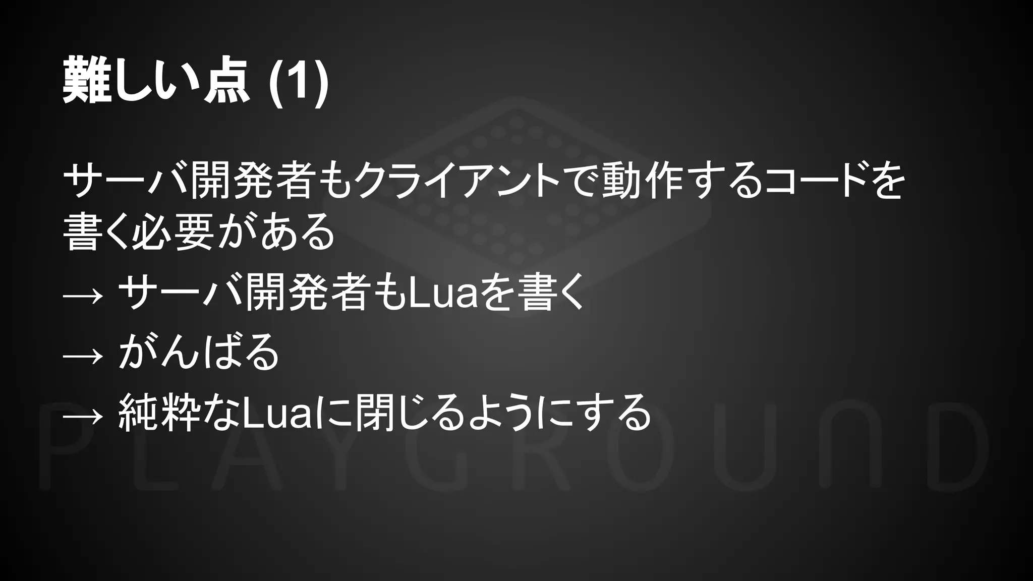 難しい点 (1)
サーバ開発者もクライアントで動作するコードを
書く必要がある
→ サーバ開発者もLuaを書く
→ がんばる
→ 純粋なLuaに閉じるようにする
 