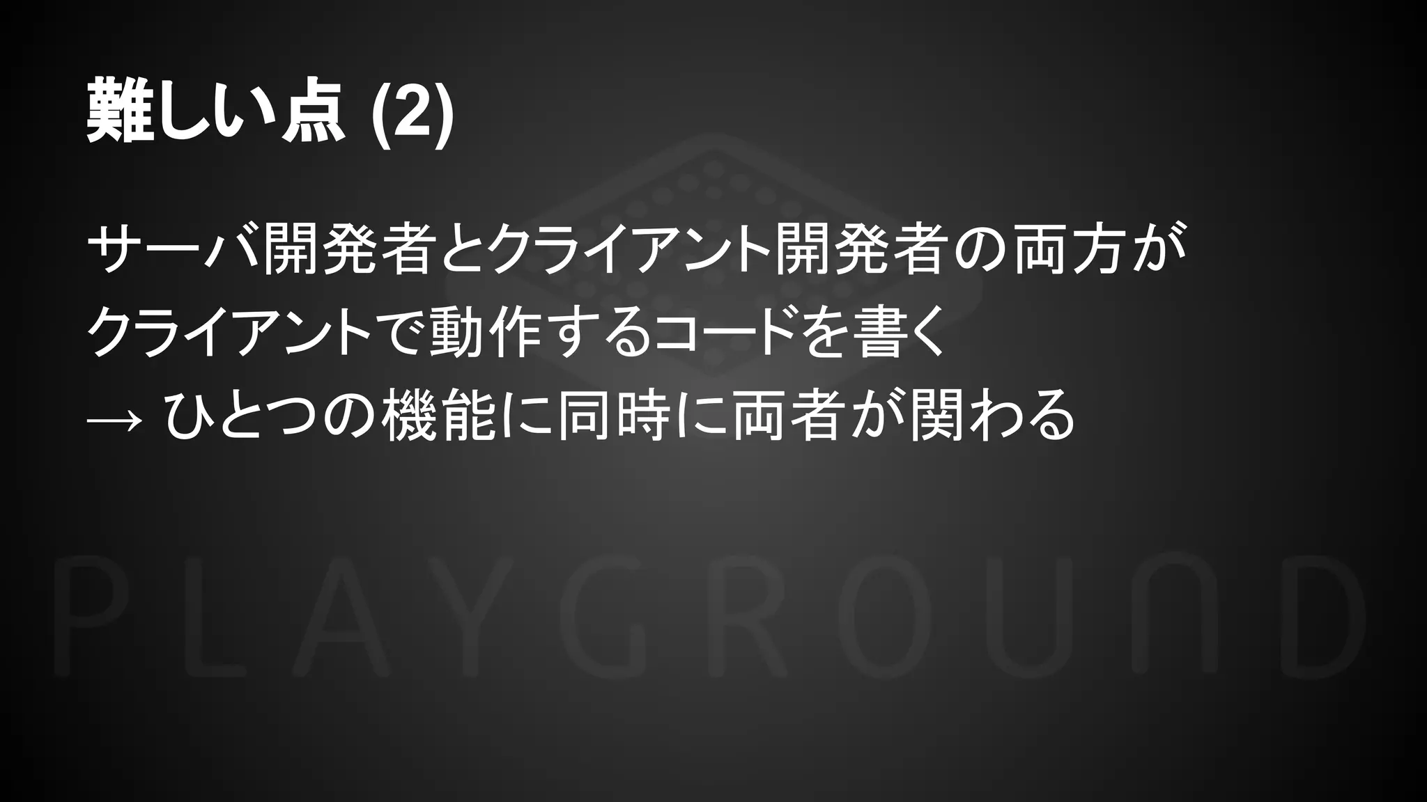 難しい点 (2)
サーバ開発者とクライアント開発者の両方が
クライアントで動作するコードを書く
→ ひとつの機能に同時に両者が関わる
 