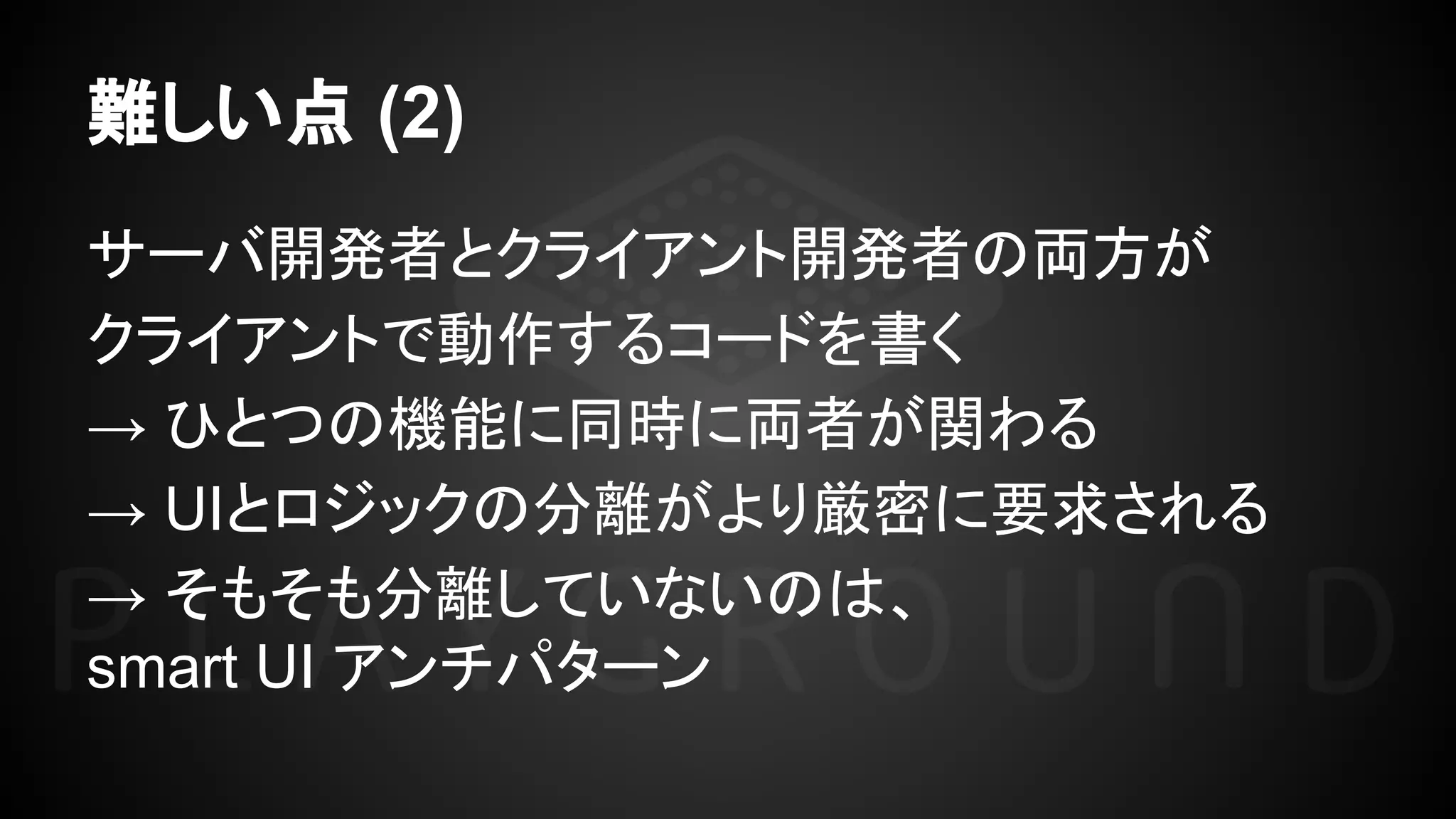 難しい点 (2)
サーバ開発者とクライアント開発者の両方が
クライアントで動作するコードを書く
→ ひとつの機能に同時に両者が関わる
→ UIとロジックの分離がより厳密に要求される
→ そもそも分離していないのは、
smart UI アンチパターン
 