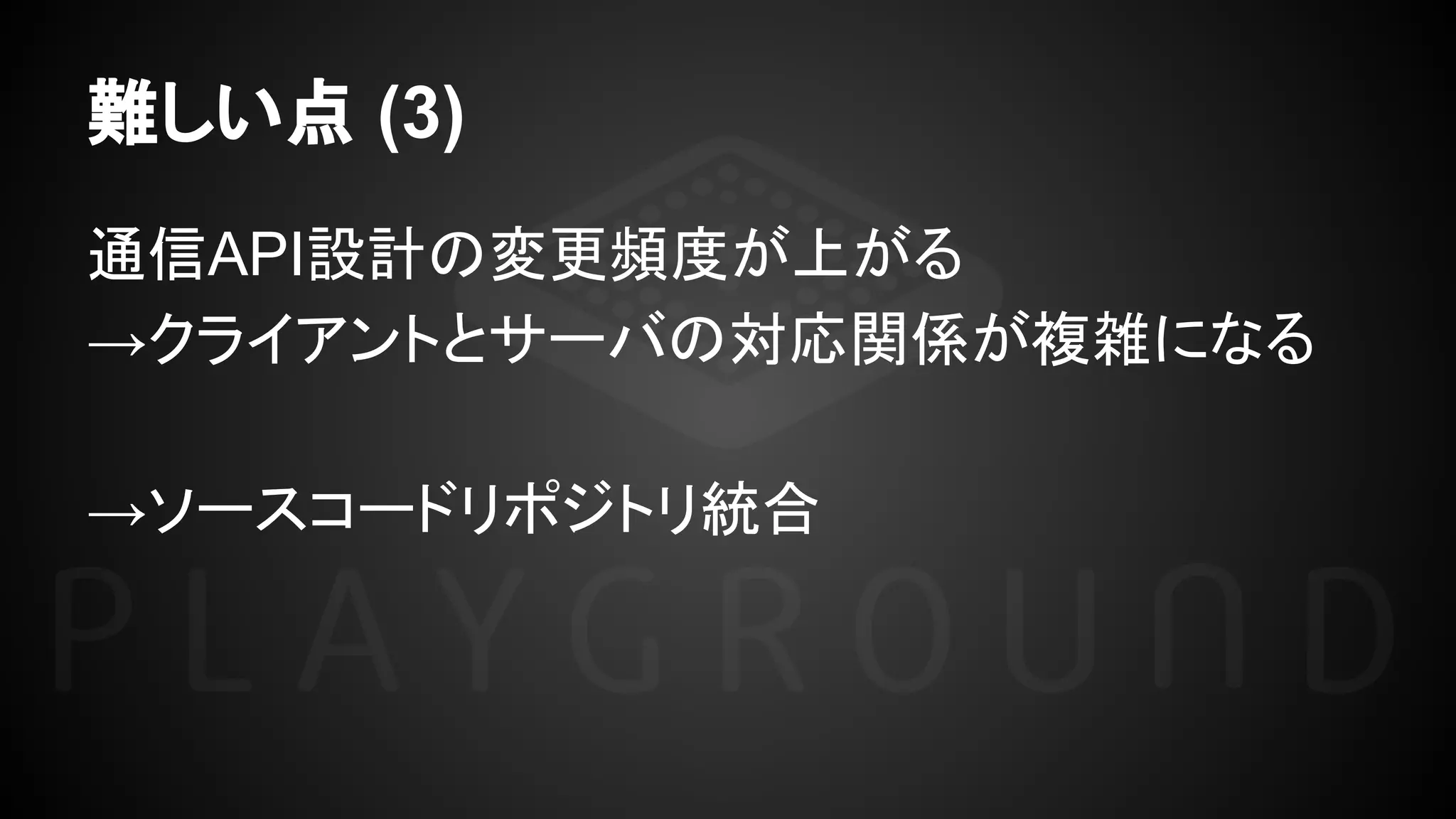難しい点 (3)
通信API設計の変更頻度が上がる
→クライアントとサーバの対応関係が複雑になる
→ソースコードリポジトリ統合
 
