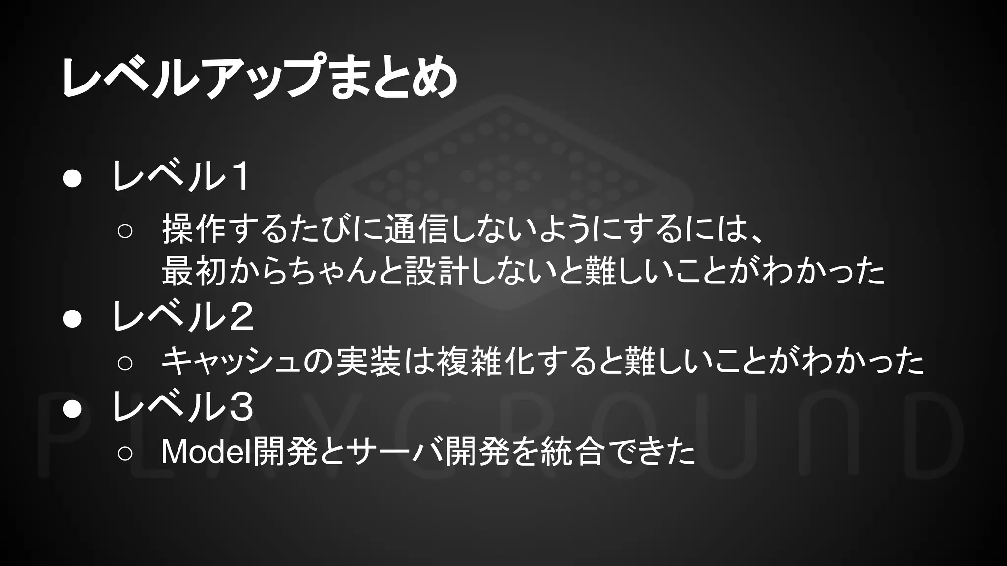 レベルアップまとめ
● レベル１
○ 操作するたびに通信しないようにするには、
最初からちゃんと設計しないと難しいことがわかった
● レベル２
○ キャッシュの実装は複雑化すると難しいことがわかった
● レベル３
○ Model開発とサーバ開発を統合できた
 