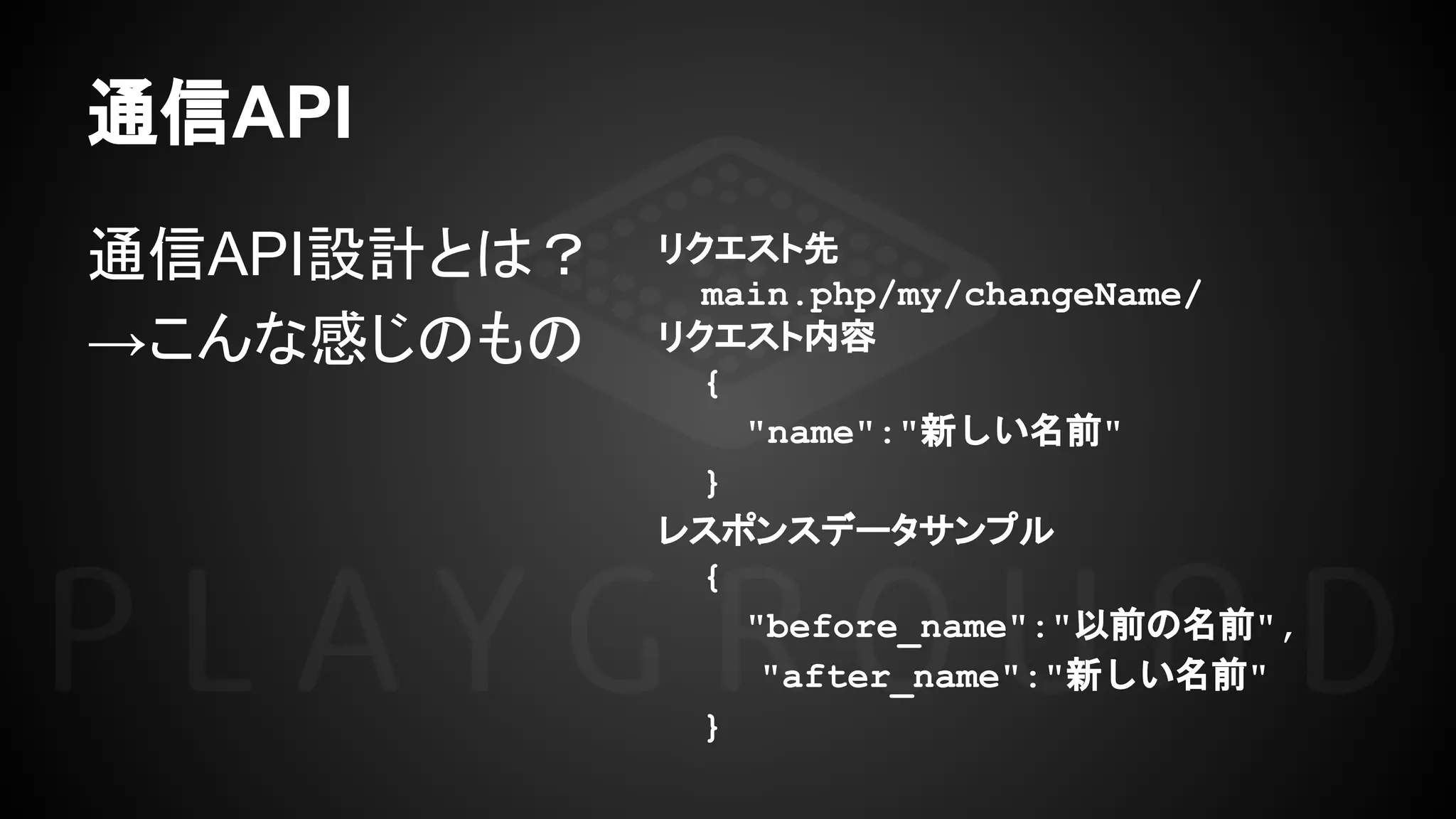 通信API
通信API設計とは？
→こんな感じのもの
リクエスト先
main.php/my/changeName/
リクエスト内容
{
"name":"新しい名前"
}
レスポンスデータサンプル
{
"before_name":"以前の名前",
　"after_name":"新しい名前"
}
 