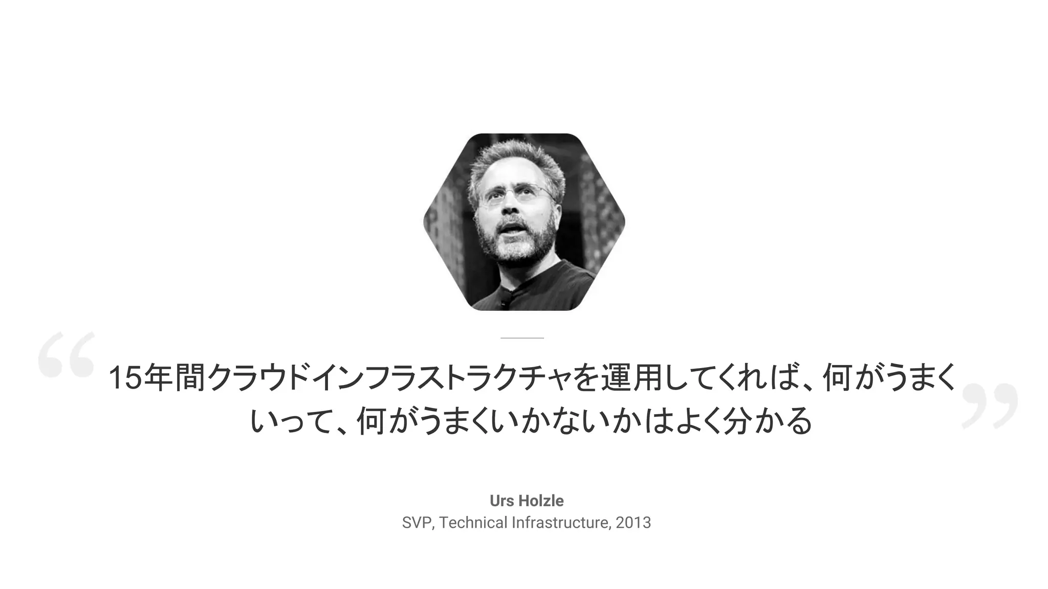 15年間クラウドインフラストラクチャを運用してくれば、何がうまく
いって、何がうまくいかないかはよく分かる
Urs Holzle
SVP, Technical Infrastructure, 2013
”“
 