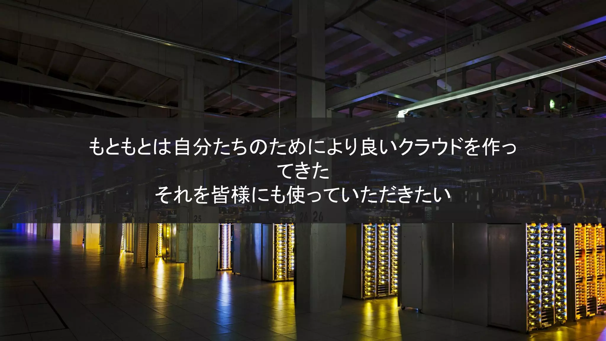 もともとは自分たちのためにより良いクラウドを作っ
てきた
それを皆様にも使っていただきたい
 