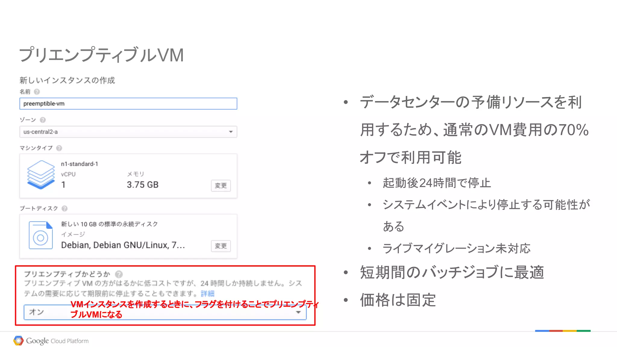 プリエンプティブルVM
• データセンターの予備リソースを利
用するため、通常のVM費用の70%
オフで利用可能
• 起動後24時間で停止
• システムイベントにより停止する可能性が
ある
• ライブマイグレーション未対応
• 短期間のバッチジョブに最適
• 価格は固定VMインスタンスを作成するときに、フラグを付けることでプリエンプティ
ブルVMになる
 