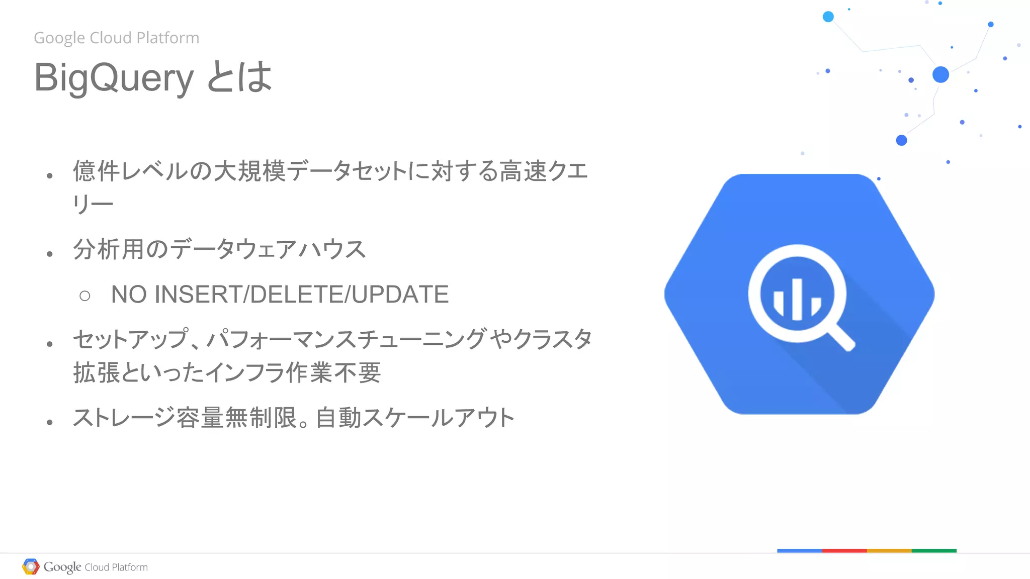 Google Cloud Platform
BigQuery とは
● 億件レベルの大規模データセットに対する高速クエ
リー
● 分析用のデータウェアハウス
○ NO INSERT/DELETE/UPDATE
● セットアップ、パフォーマンスチューニングやクラスタ
拡張といったインフラ作業不要
● ストレージ容量無制限。自動スケールアウト
 