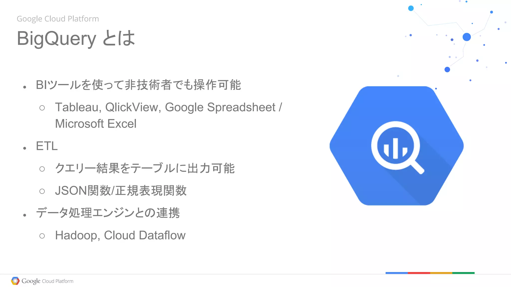 Google Cloud Platform
BigQuery とは
● BIツールを使って非技術者でも操作可能
○ Tableau, QlickView, Google Spreadsheet /
Microsoft Excel
● ETL
○ クエリー結果をテーブルに出力可能
○ JSON関数/正規表現関数
● データ処理エンジンとの連携
○ Hadoop, Cloud Dataflow
 