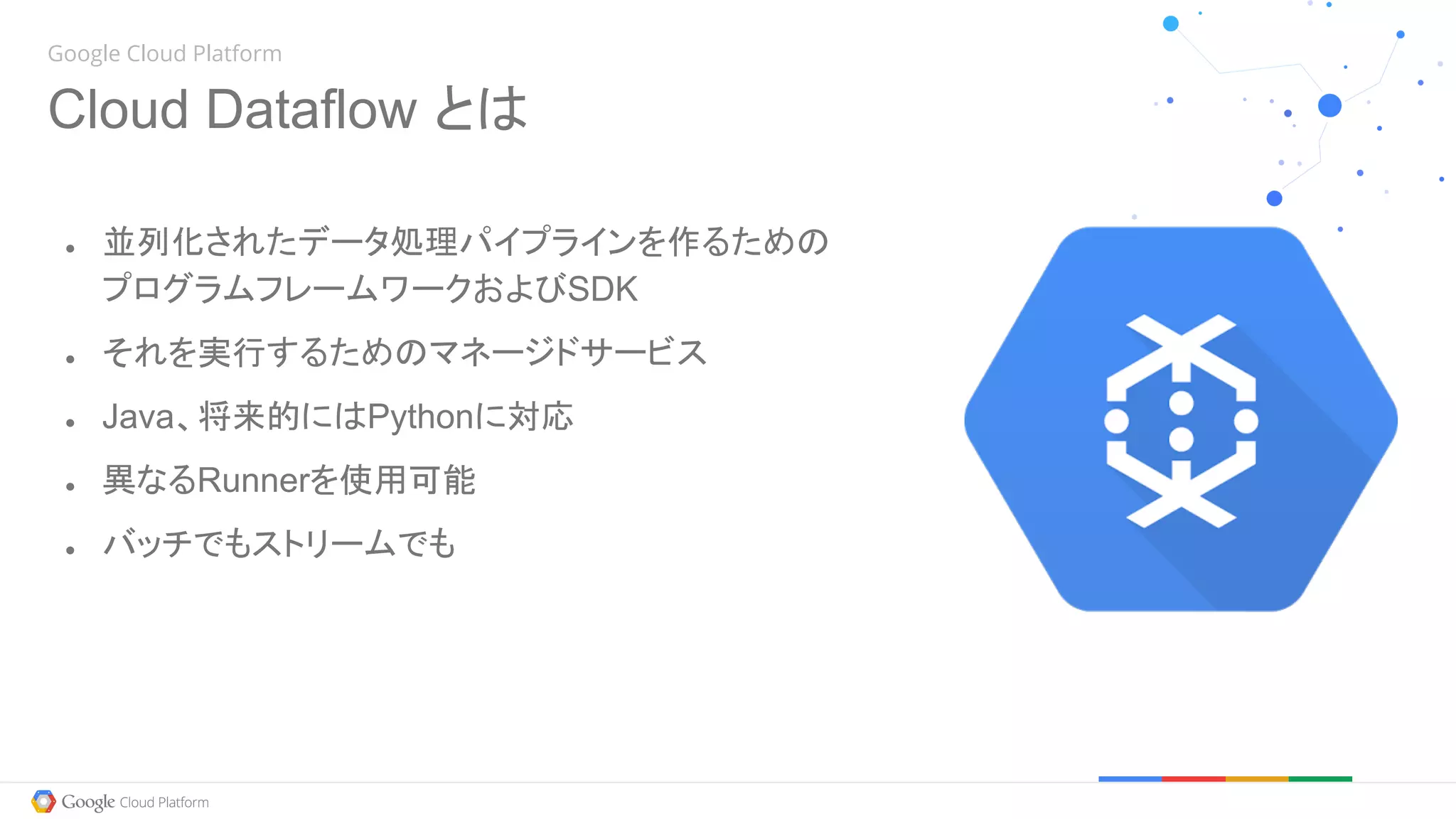 Google Cloud Platform
Cloud Dataflow とは
● 並列化されたデータ処理パイプラインを作るための
プログラムフレームワークおよびSDK
● それを実行するためのマネージドサービス
● Java、将来的にはPythonに対応
● 異なるRunnerを使用可能
● バッチでもストリームでも
 