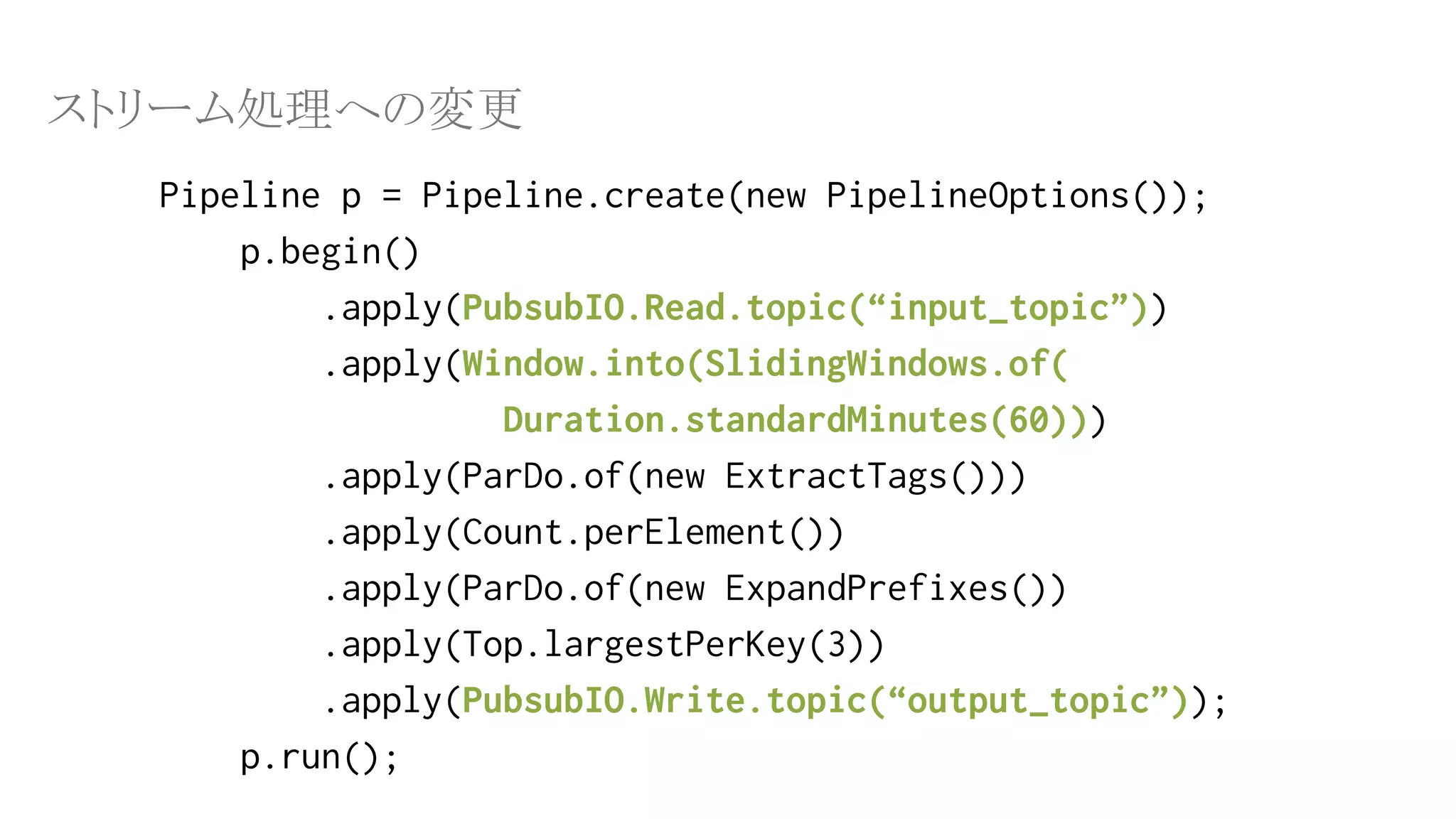 Pipeline p = Pipeline.create(new PipelineOptions());
p.begin()
.apply(PubsubIO.Read.topic(“input_topic”))
.apply(Window.into(SlidingWindows.of(
Duration.standardMinutes(60)))
.apply(ParDo.of(new ExtractTags()))
.apply(Count.perElement())
.apply(ParDo.of(new ExpandPrefixes())
.apply(Top.largestPerKey(3))
.apply(PubsubIO.Write.topic(“output_topic”));
p.run();
ストリーム処理への変更
 