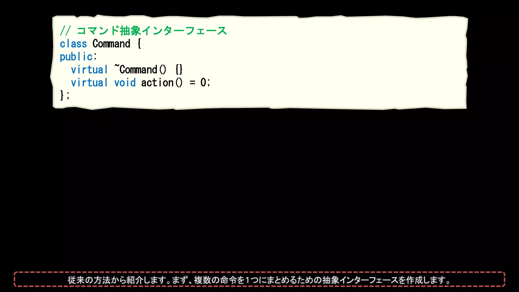 // コマンド抽象インターフェース
class Command {
public:
virtual ~Command() {}
virtual void action() = 0;
};
従来の方法から紹介します。まず、複数の命令を１つにまとめるための抽象インターフェースを作成します。
 