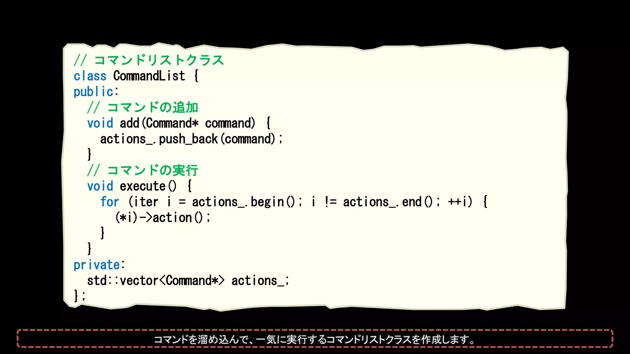 // コマンドリストクラス
class CommandList {
public:
// コマンドの追加
void add(Command* command) {
actions_.push_back(command);
}
// コマンドの実行
void execute() {
for (iter i = actions_.begin(); i != actions_.end(); ++i) {
(*i)->action();
}
}
private:
std::vector<Command*> actions_;
};
コマンドを溜め込んで、一気に実行するコマンドリストクラスを作成します。
 