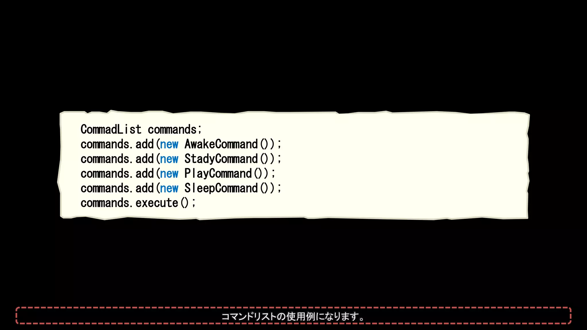 CommadList commands;
commands.add(new AwakeCommand());
commands.add(new StadyCommand());
commands.add(new PlayCommand());
commands.add(new SleepCommand());
commands.execute();
コマンドリストの使用例になります。
 