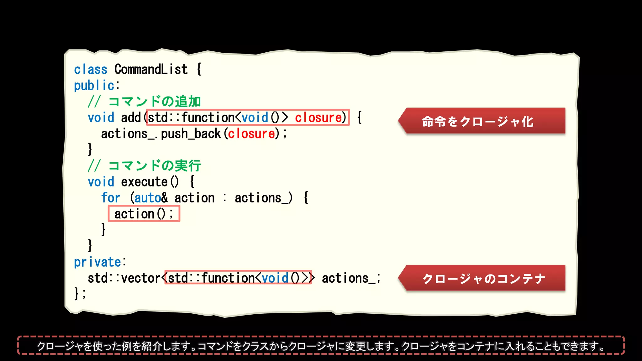 class CommandList {
public:
// コマンドの追加
void add(std::function<void()> closure) {
actions_.push_back(closure);
}
// コマンドの実行
void execute() {
for (auto& action : actions_) {
action();
}
}
private:
std::vector<std::function<void()>> actions_;
};
クロージャのコンテナ
命令をクロージャ化
クロージャを使った例を紹介します。コマンドをクラスからクロージャに変更します。クロージャをコンテナに入れることもできます。
 