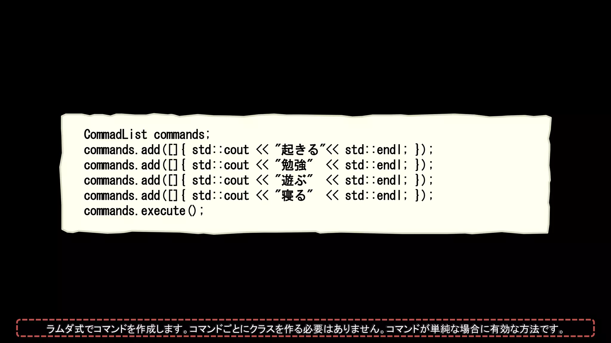 CommadList commands;
commands.add([]{ std::cout << "起きる"<< std::endl; });
commands.add([]{ std::cout << "勉強" << std::endl; });
commands.add([]{ std::cout << "遊ぶ" << std::endl; });
commands.add([]{ std::cout << "寝る" << std::endl; });
commands.execute();
ラムダ式でコマンドを作成します。コマンドごとにクラスを作る必要はありません。コマンドが単純な場合に有効な方法です。
 