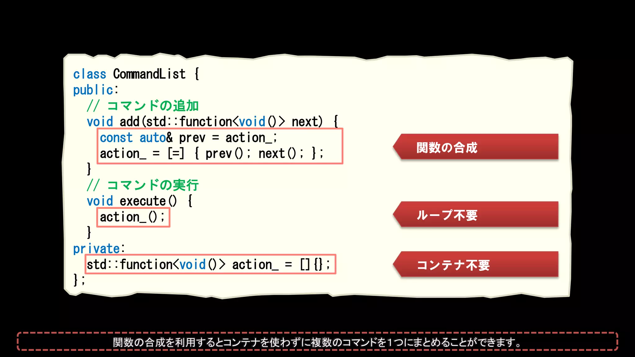 class CommandList {
public:
// コマンドの追加
void add(std::function<void()> next) {
const auto& prev = action_;
action_ = [=] { prev(); next(); };
}
// コマンドの実行
void execute() {
action_();
}
private:
std::function<void()> action_ = []{};
};
関数の合成
コンテナ不要
ループ不要
関数の合成を利用するとコンテナを使わずに複数のコマンドを１つにまとめることができます。
 
