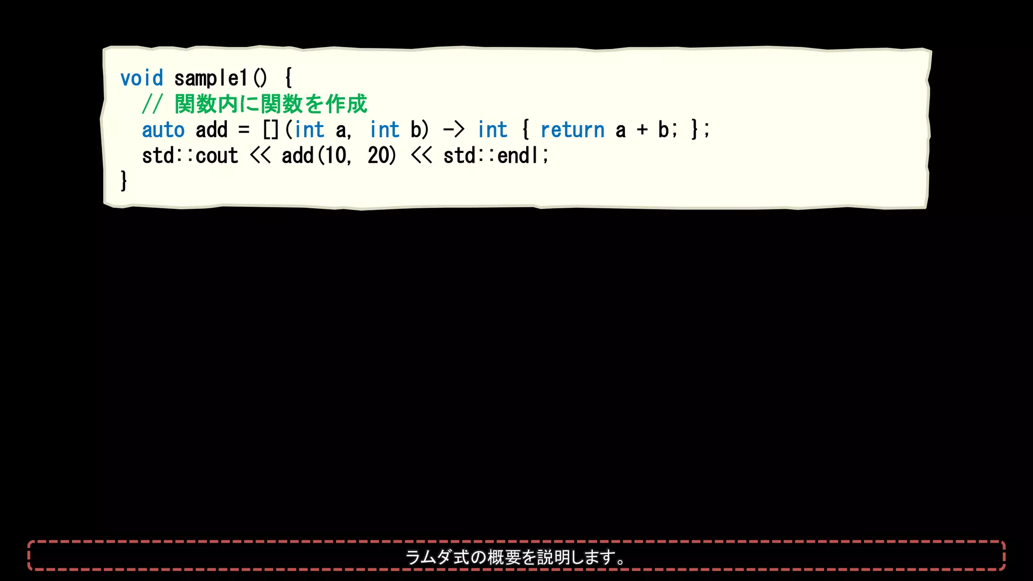 void sample1() {
// 関数内に関数を作成
auto add = [](int a, int b) -> int { return a + b; };
std::cout << add(10, 20) << std::endl;
}
ラムダ式の概要を説明します。
 