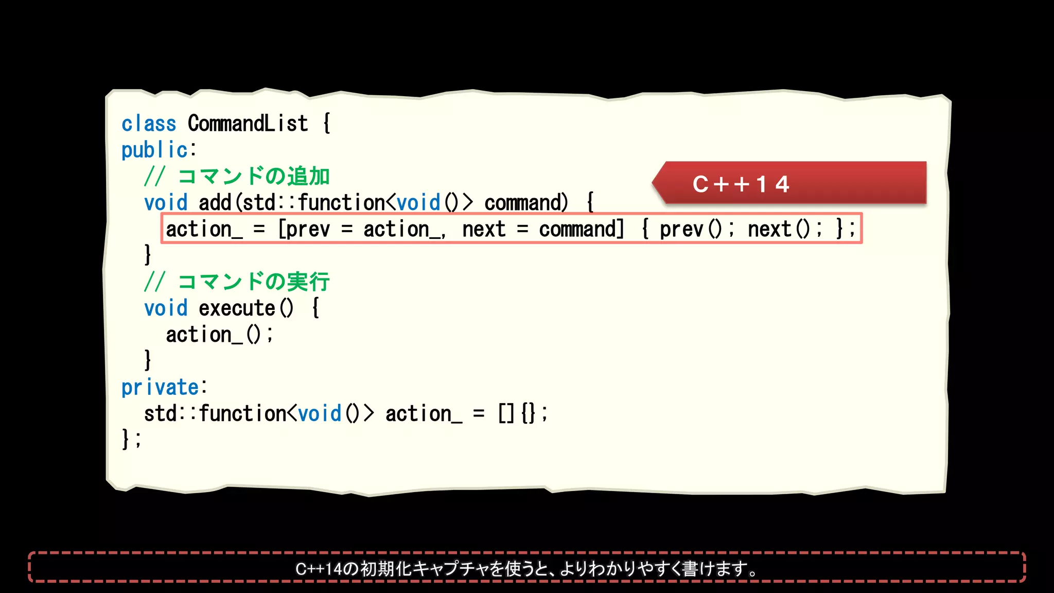 class CommandList {
public:
// コマンドの追加
void add(std::function<void()> command) {
action_ = [prev = action_, next = command] { prev(); next(); };
}
// コマンドの実行
void execute() {
action_();
}
private:
std::function<void()> action_ = []{};
};
Ｃ＋＋１４
C++14の初期化キャプチャを使うと、よりわかりやすく書けます。
 