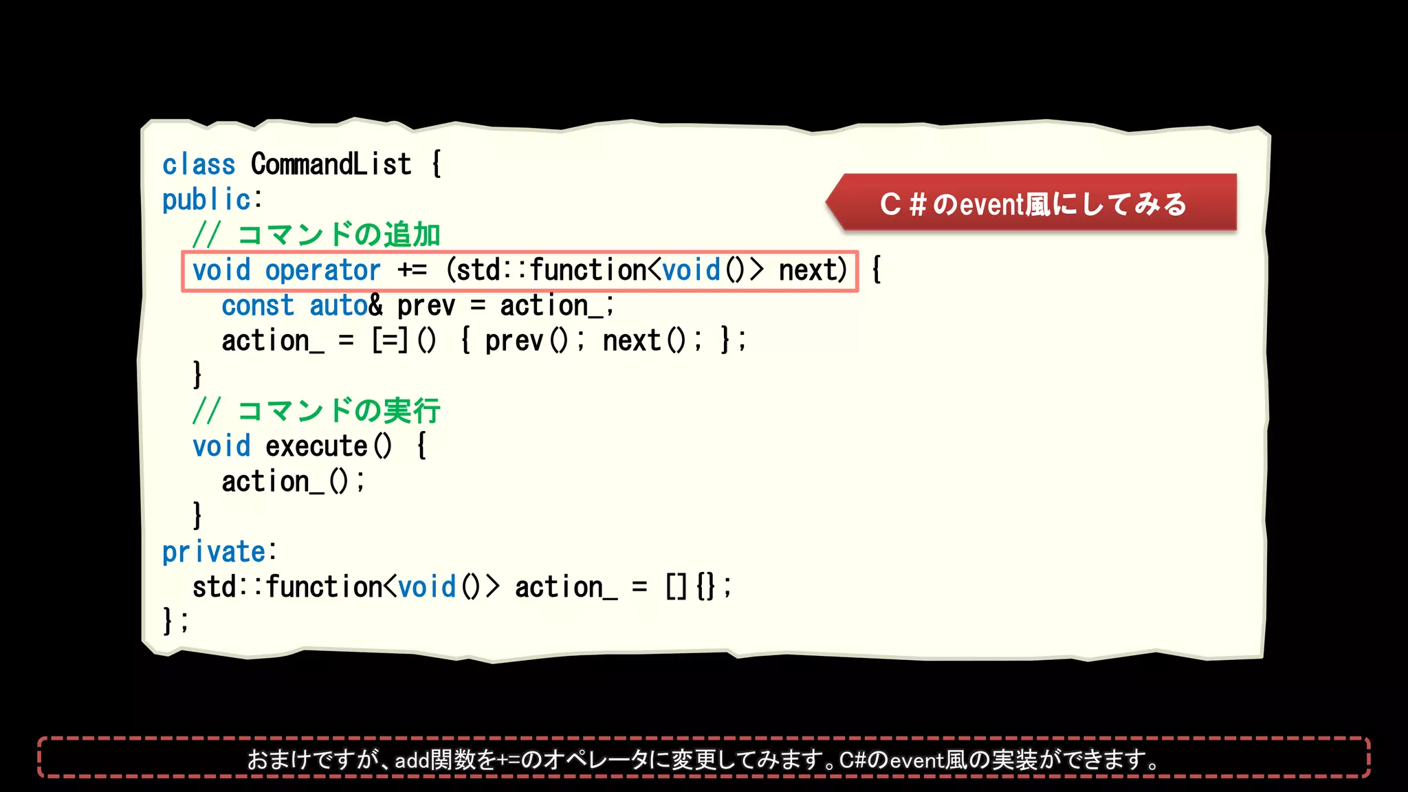 class CommandList {
public:
// コマンドの追加
void operator += (std::function<void()> next) {
const auto& prev = action_;
action_ = [=]() { prev(); next(); };
}
// コマンドの実行
void execute() {
action_();
}
private:
std::function<void()> action_ = []{};
};
Ｃ＃のevent風にしてみる
おまけですが、add関数を+=のオペレータに変更してみます。C#のevent風の実装ができます。
 