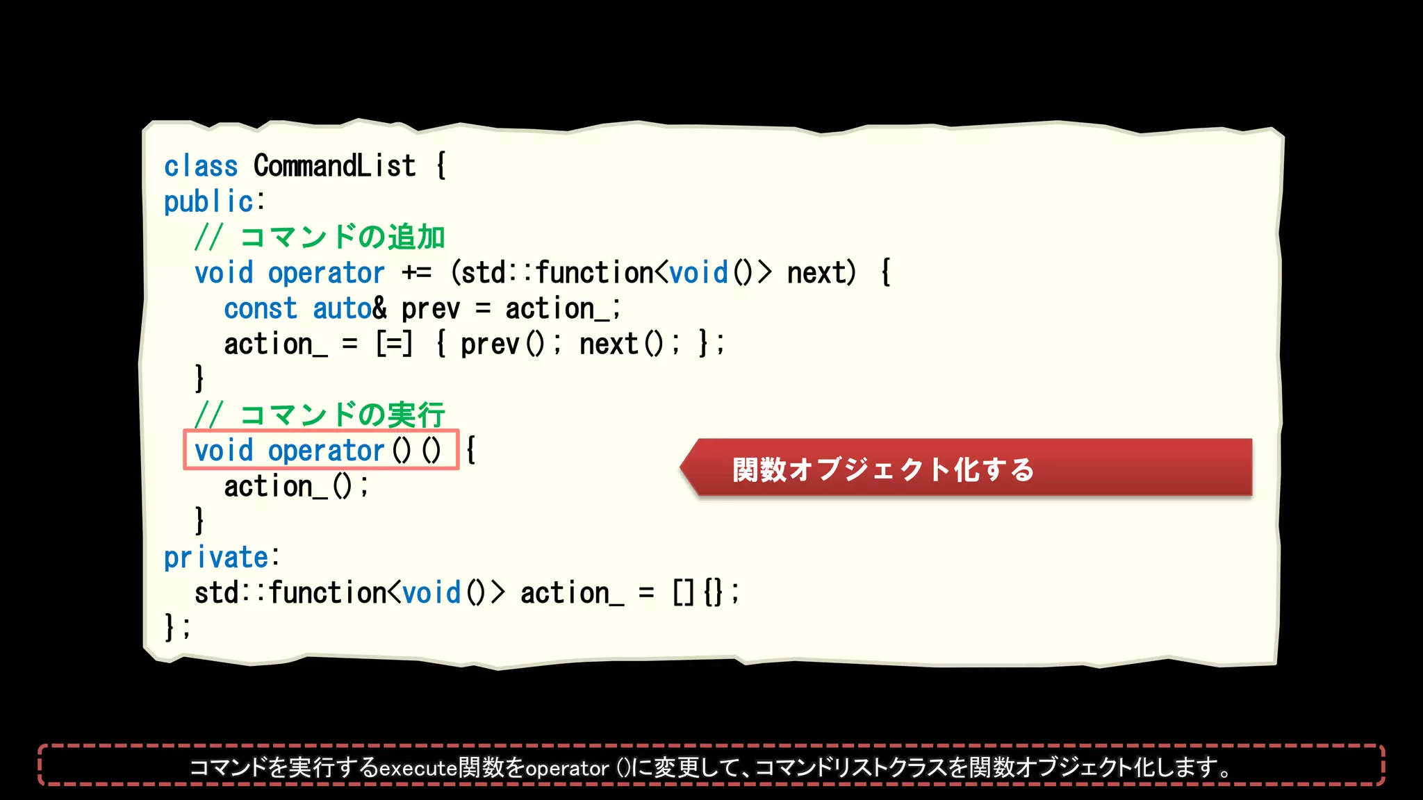 class CommandList {
public:
// コマンドの追加
void operator += (std::function<void()> next) {
const auto& prev = action_;
action_ = [=] { prev(); next(); };
}
// コマンドの実行
void operator()() {
action_();
}
private:
std::function<void()> action_ = []{};
};
関数オブジェクト化する
コマンドを実行するexecute関数をoperator ()に変更して、コマンドリストクラスを関数オブジェクト化します。
 