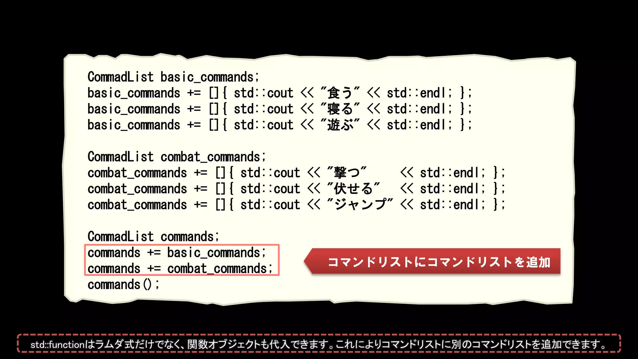 CommadList basic_commands;
basic_commands += []{ std::cout << "食う" << std::endl; };
basic_commands += []{ std::cout << "寝る" << std::endl; };
basic_commands += []{ std::cout << "遊ぶ" << std::endl; };
CommadList combat_commands;
combat_commands += []{ std::cout << "撃つ" << std::endl; };
combat_commands += []{ std::cout << "伏せる" << std::endl; };
combat_commands += []{ std::cout << "ジャンプ" << std::endl; };
CommadList commands;
commands += basic_commands;
commands += combat_commands;
commands();
コマンドリストにコマンドリストを追加
std::functionはラムダ式だけでなく、関数オブジェクトも代入できます。これによりコマンドリストに別のコマンドリストを追加できます。
 