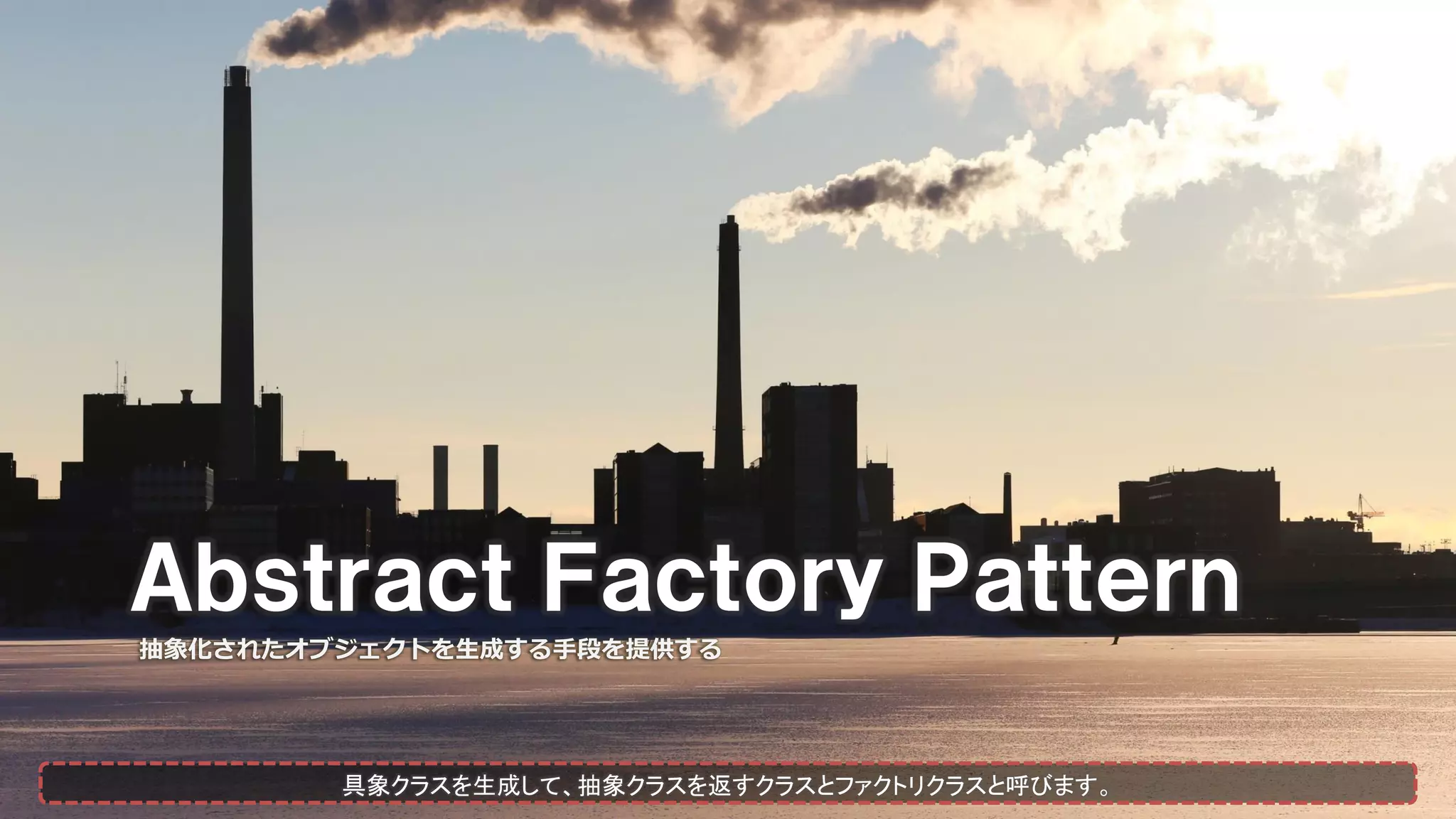 Ａｂｓｔｒａｃｔ Ｆａｃｔｏｒｙ Ｐａｔｔｅｒｎ
抽象化されたオブジェクトを生成する手段を提供する
具象クラスを生成して、抽象クラスを返すクラスとファクトリクラスと呼びます。
 