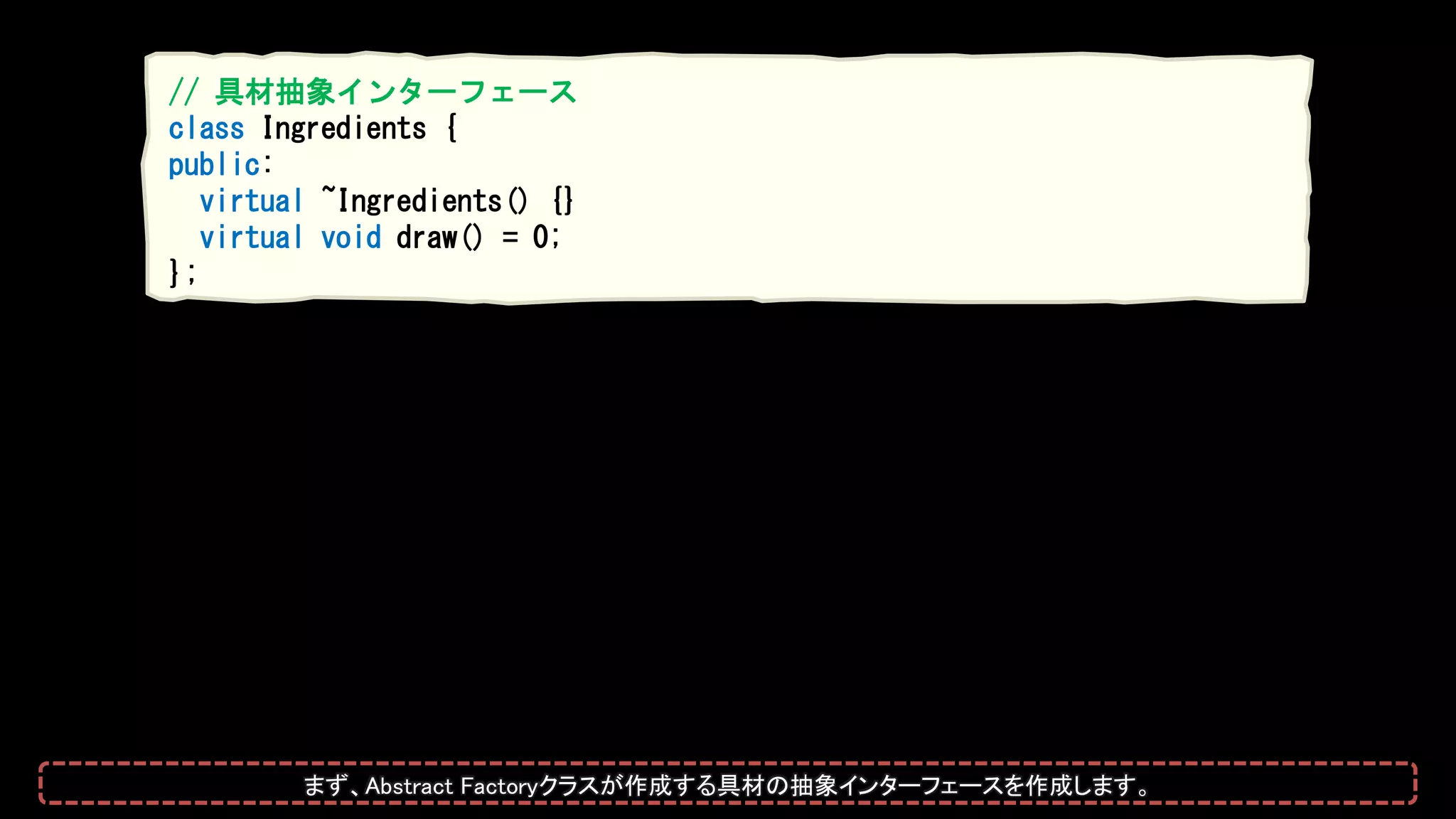 // 具材抽象インターフェース
class Ingredients {
public:
virtual ~Ingredients() {}
virtual void draw() = 0;
};
まず、Abstract Factoryクラスが作成する具材の抽象インターフェースを作成します。
 