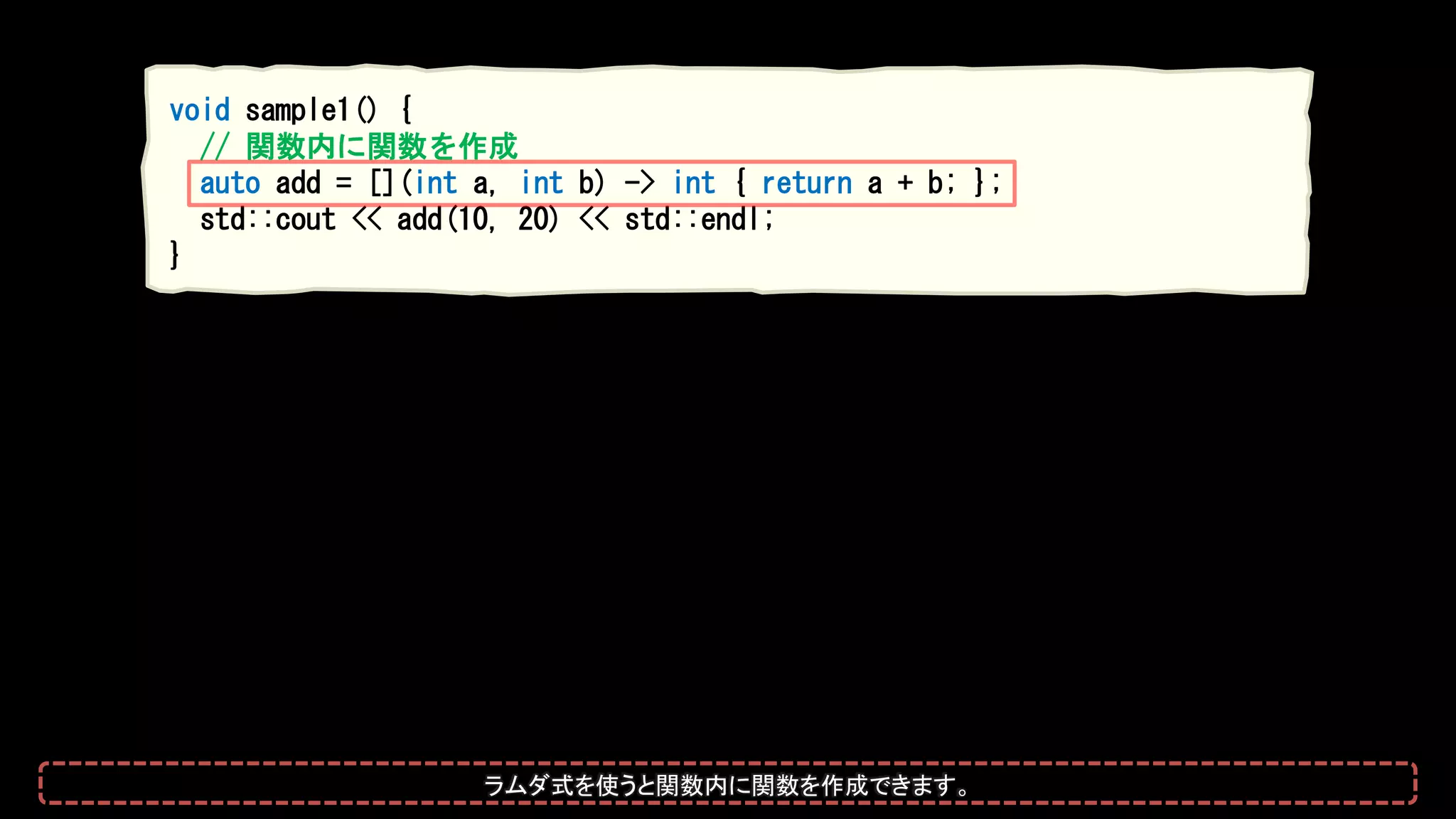 void sample1() {
// 関数内に関数を作成
auto add = [](int a, int b) -> int { return a + b; };
std::cout << add(10, 20) << std::endl;
}
ラムダ式を使うと関数内に関数を作成できます。
 
