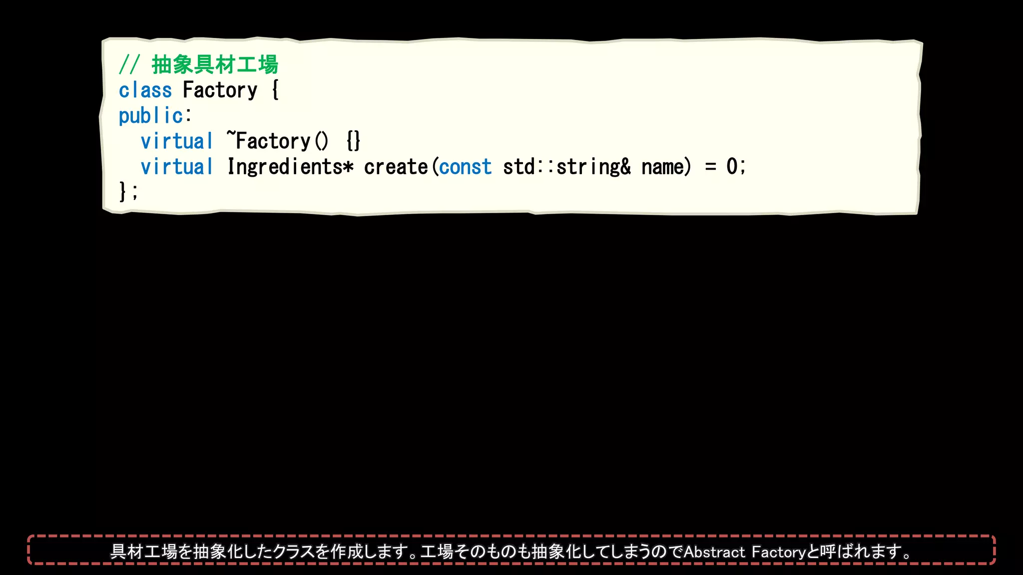 // 抽象具材工場
class Factory {
public:
virtual ~Factory() {}
virtual Ingredients* create(const std::string& name) = 0;
};
具材工場を抽象化したクラスを作成します。工場そのものも抽象化してしまうのでAbstract Factoryと呼ばれます。
 