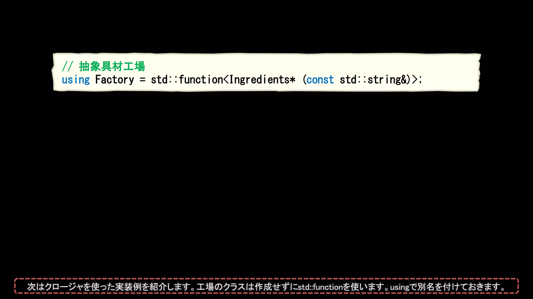 // 抽象具材工場
using Factory = std::function<Ingredients* (const std::string&)>;
次はクロージャを使った実装例を紹介します。工場のクラスは作成せずにstd::functionを使います。usingで別名を付けておきます。
 