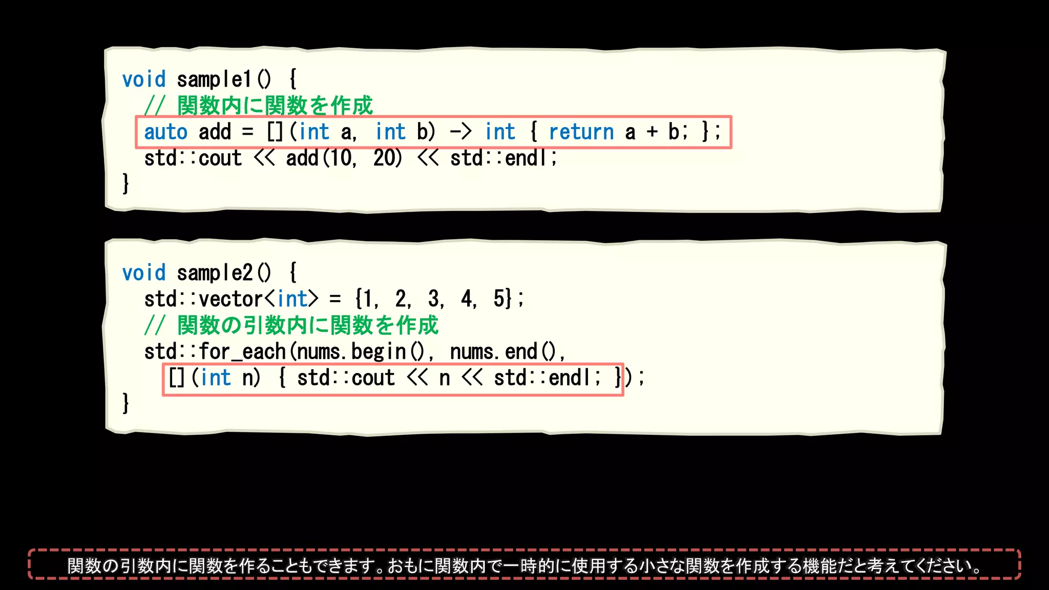 void sample2() {
std::vector<int> = {1, 2, 3, 4, 5};
// 関数の引数内に関数を作成
std::for_each(nums.begin(), nums.end(),
[](int n) { std::cout << n << std::endl; });
}
void sample1() {
// 関数内に関数を作成
auto add = [](int a, int b) -> int { return a + b; };
std::cout << add(10, 20) << std::endl;
}
関数の引数内に関数を作ることもできます。おもに関数内で一時的に使用する小さな関数を作成する機能だと考えてください。
 
