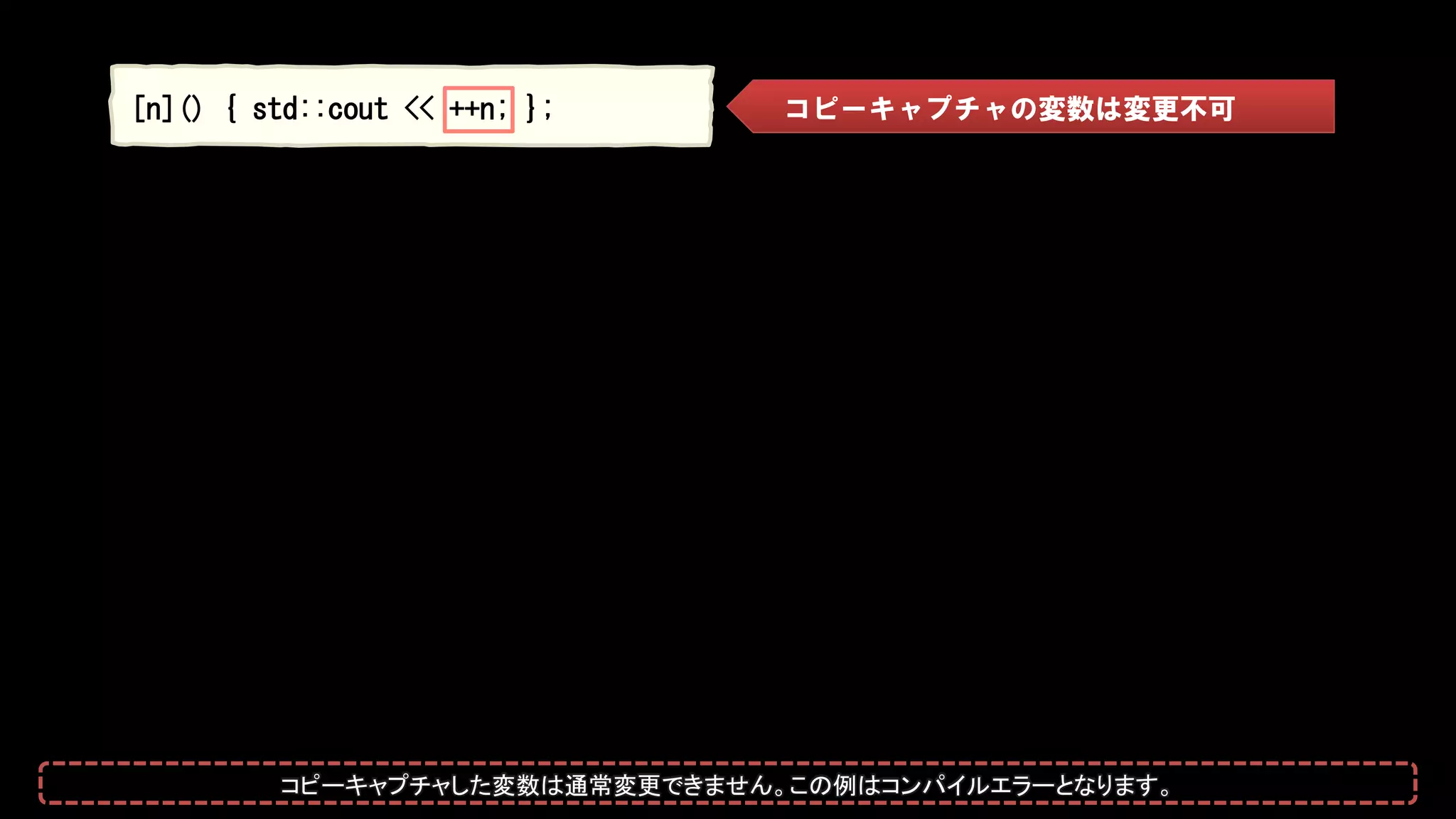 [n]() { std::cout << ++n; }; コピーキャプチャの変数は変更不可
コピーキャプチャした変数は通常変更できません。この例はコンパイルエラーとなります。
 