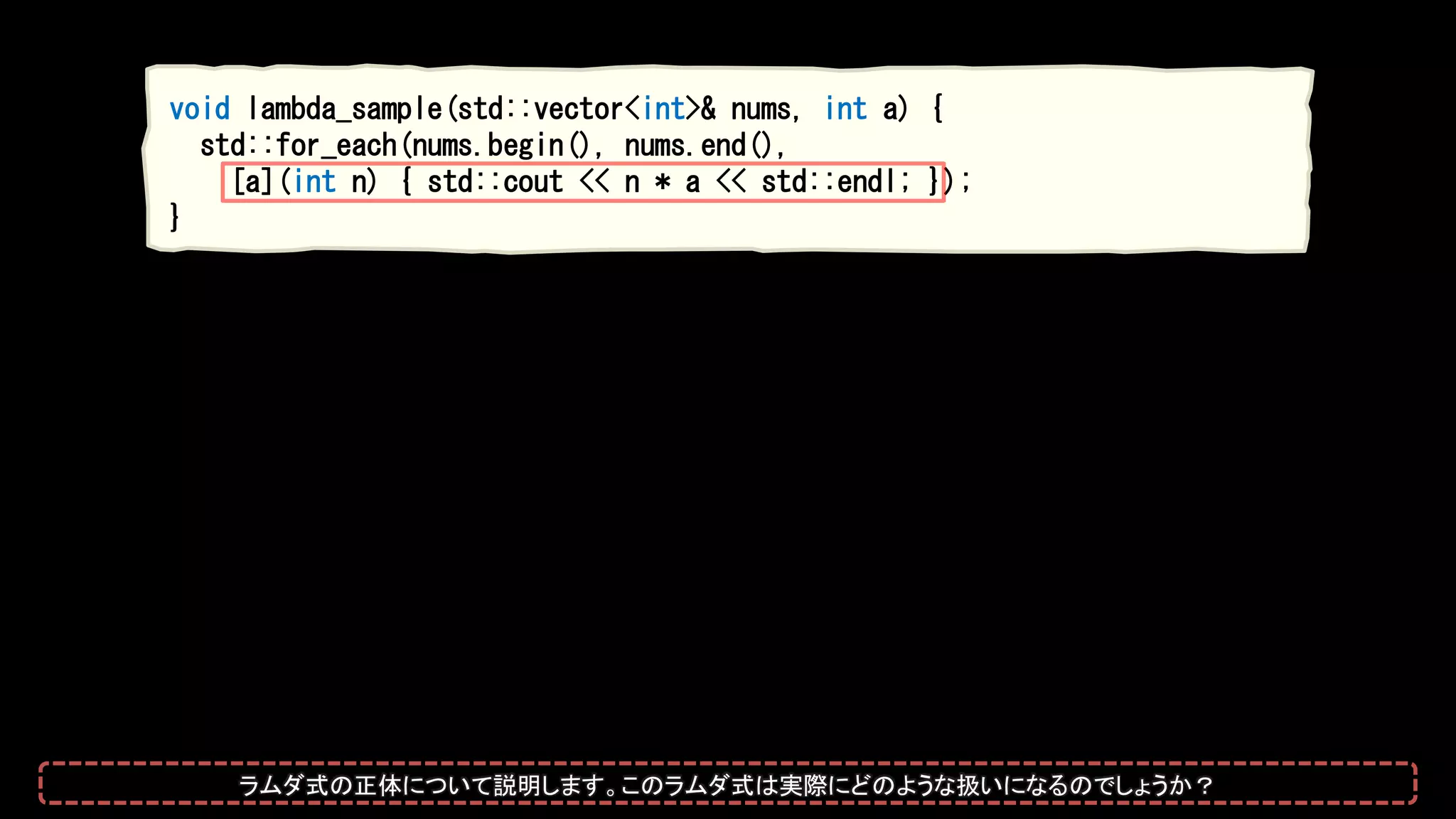 void lambda_sample(std::vector<int>& nums, int a) {
std::for_each(nums.begin(), nums.end(),
[a](int n) { std::cout << n * a << std::endl; });
}
ラムダ式の正体について説明します。このラムダ式は実際にどのような扱いになるのでしょうか？
 