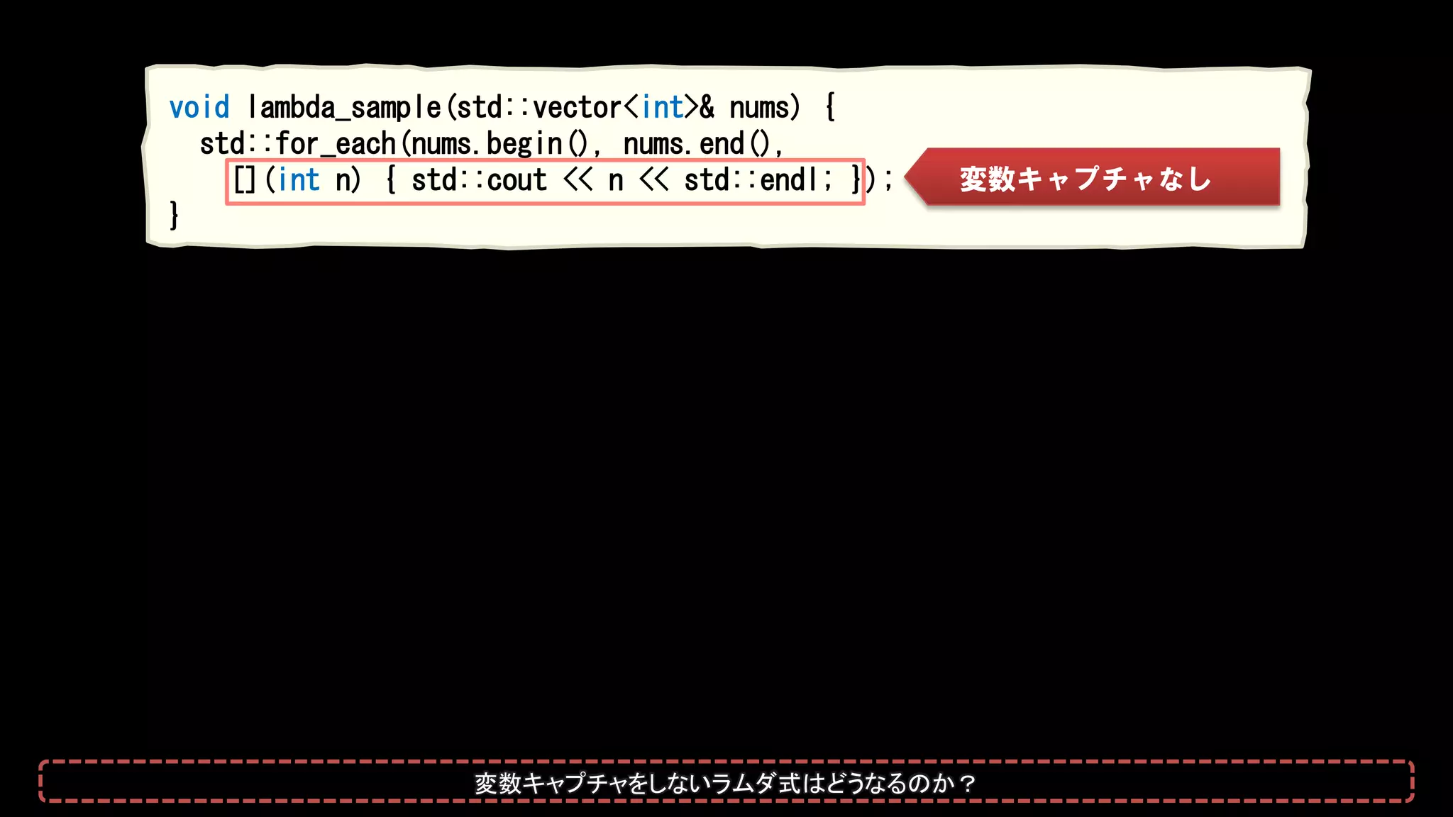 void lambda_sample(std::vector<int>& nums) {
std::for_each(nums.begin(), nums.end(),
[](int n) { std::cout << n << std::endl; });
}
変数キャプチャなし
変数キャプチャをしないラムダ式はどうなるのか？
 