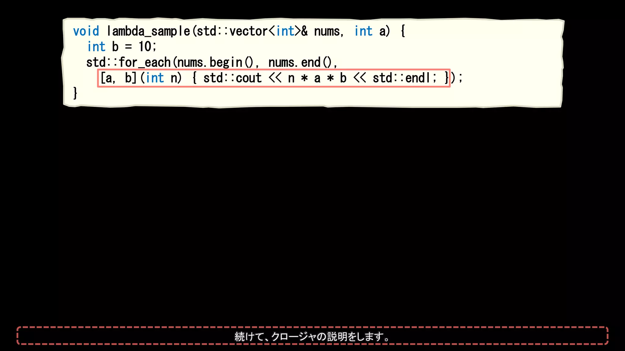 void lambda_sample(std::vector<int>& nums, int a) {
int b = 10;
std::for_each(nums.begin(), nums.end(),
[a, b](int n) { std::cout << n * a * b << std::endl; });
}
続けて、クロージャの説明をします。
 