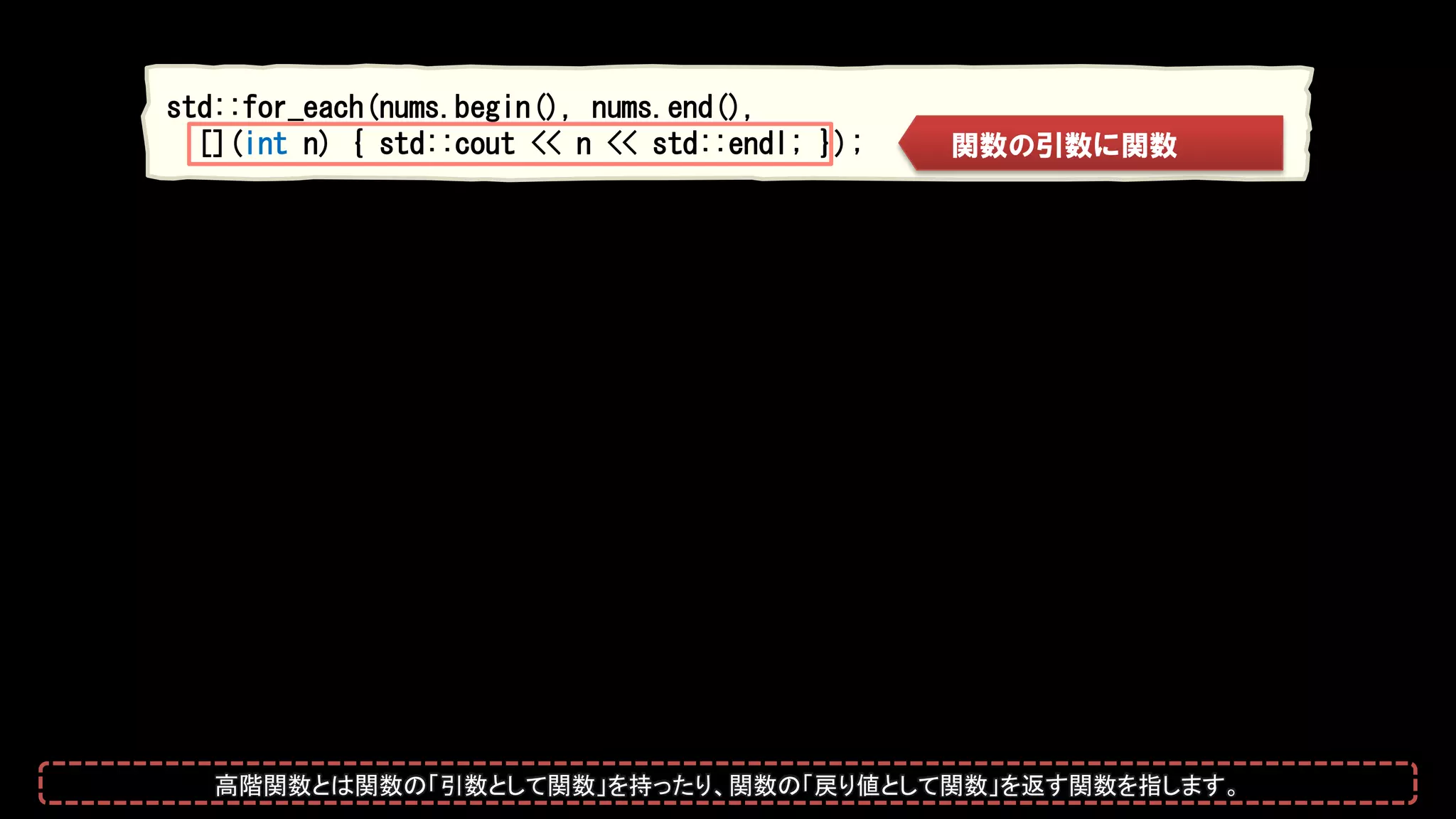 std::for_each(nums.begin(), nums.end(),
[](int n) { std::cout << n << std::endl; }); 関数の引数に関数
高階関数とは関数の「引数として関数」を持ったり、関数の「戻り値として関数」を返す関数を指します。
 